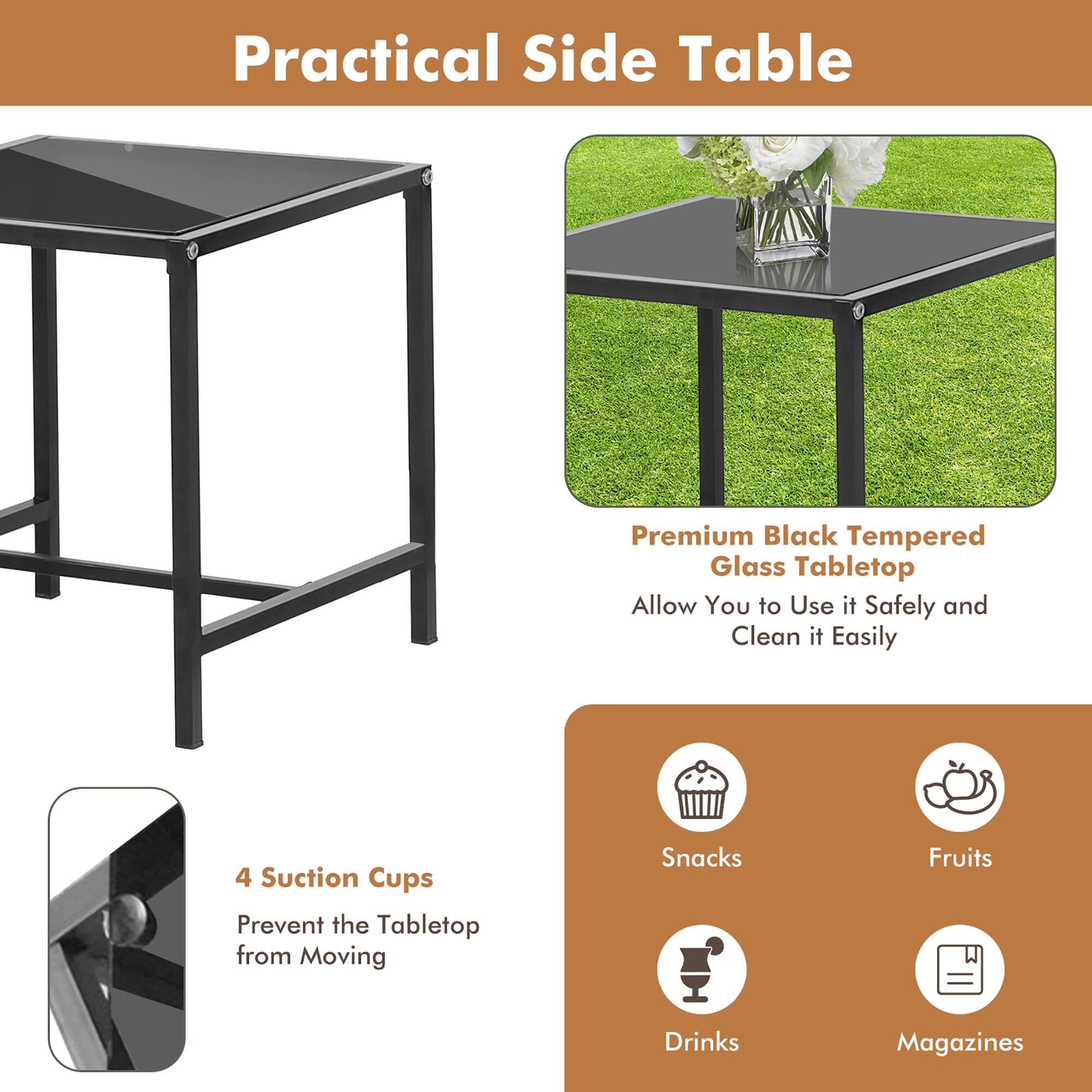 Practical Side Table

Premium Black Tempered Glass Tabletop  
Allow You to Use it Safely and Clean it Easily

4 Suction Cups  
Prevent the Tabletop from Moving

Snacks  
Fruits  
Drinks  
Magazines