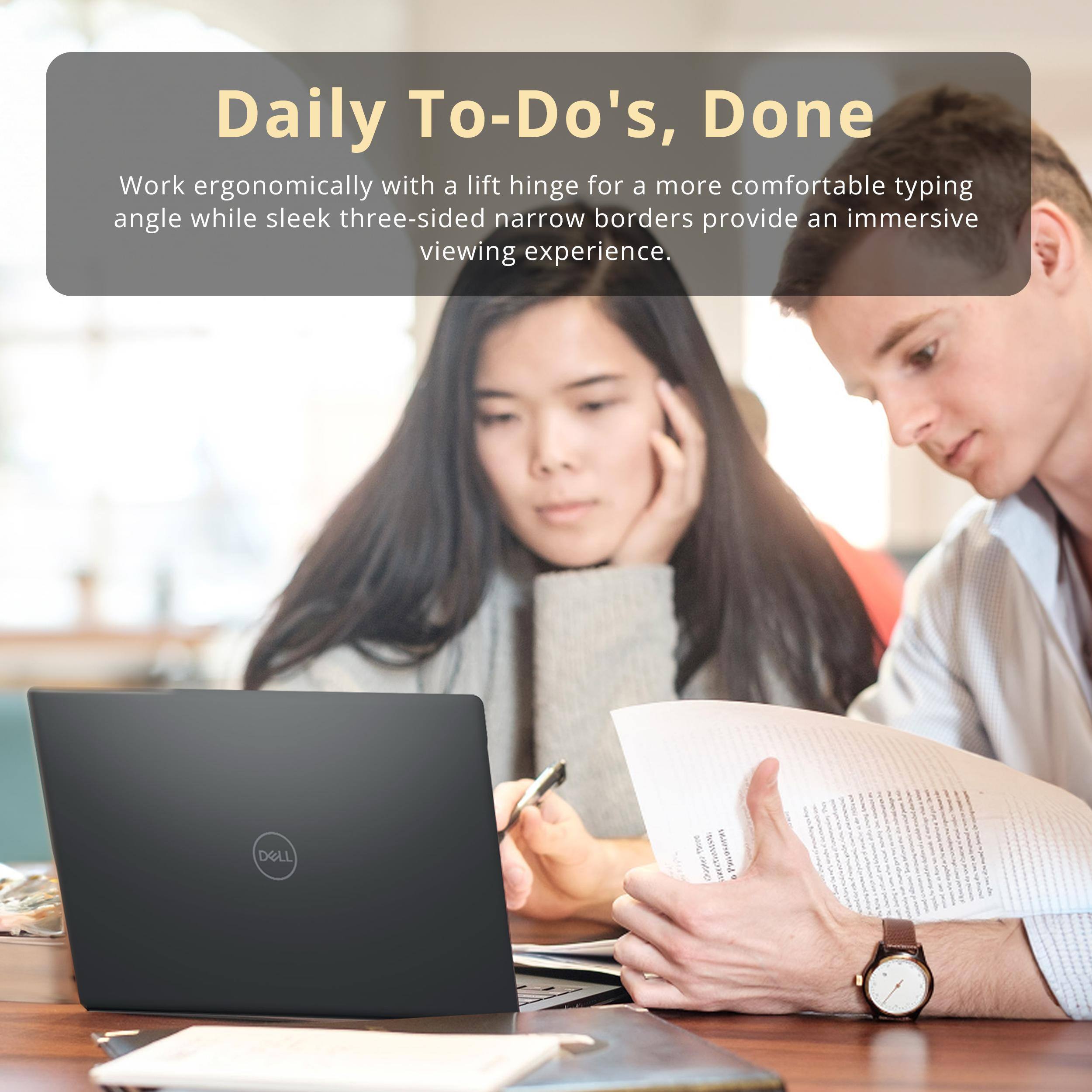 Daily To-Do's, Done

Work ergonomically with a lift hinge for a more comfortable typing angle while sleek three-sided narrow borders provide an immersive viewing experience.

DELL