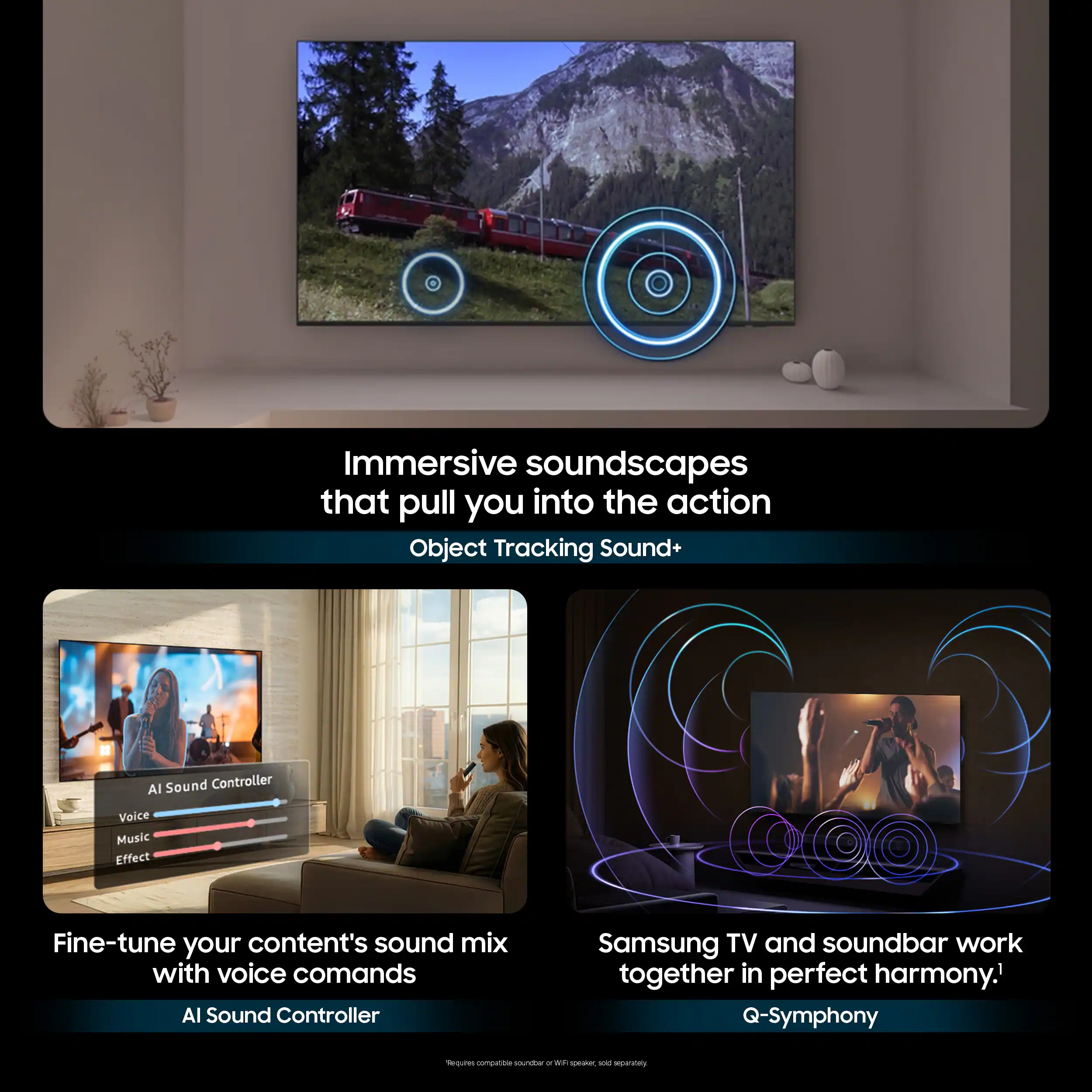 Immersive soundscapes that pull you into the action  
Object Tracking Sound+  

AI Sound Controller  
Voice Music Effect  
Fine-tune your content's sound mix with voice commands  

AI Sound Controller  
Samsung TV and soundbar work together in perfect harmony.  
Q-Symphony
