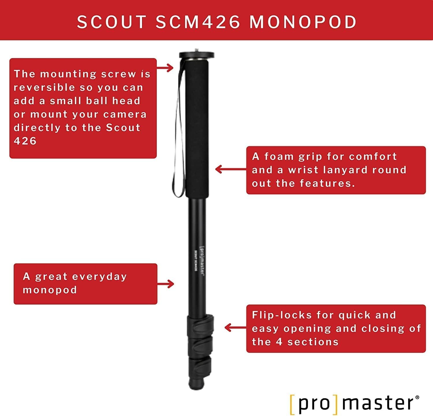SCOUT SCM426 MONOPOD

The mounting screw is reversible so you can add a small ball head or mount your camera directly to the Scout 426.

A foam grip for comfort and a wrist lanyard round out the features.

A great everyday monopod.

Flip-locks for quick and easy opening and closing of the 4 sections.