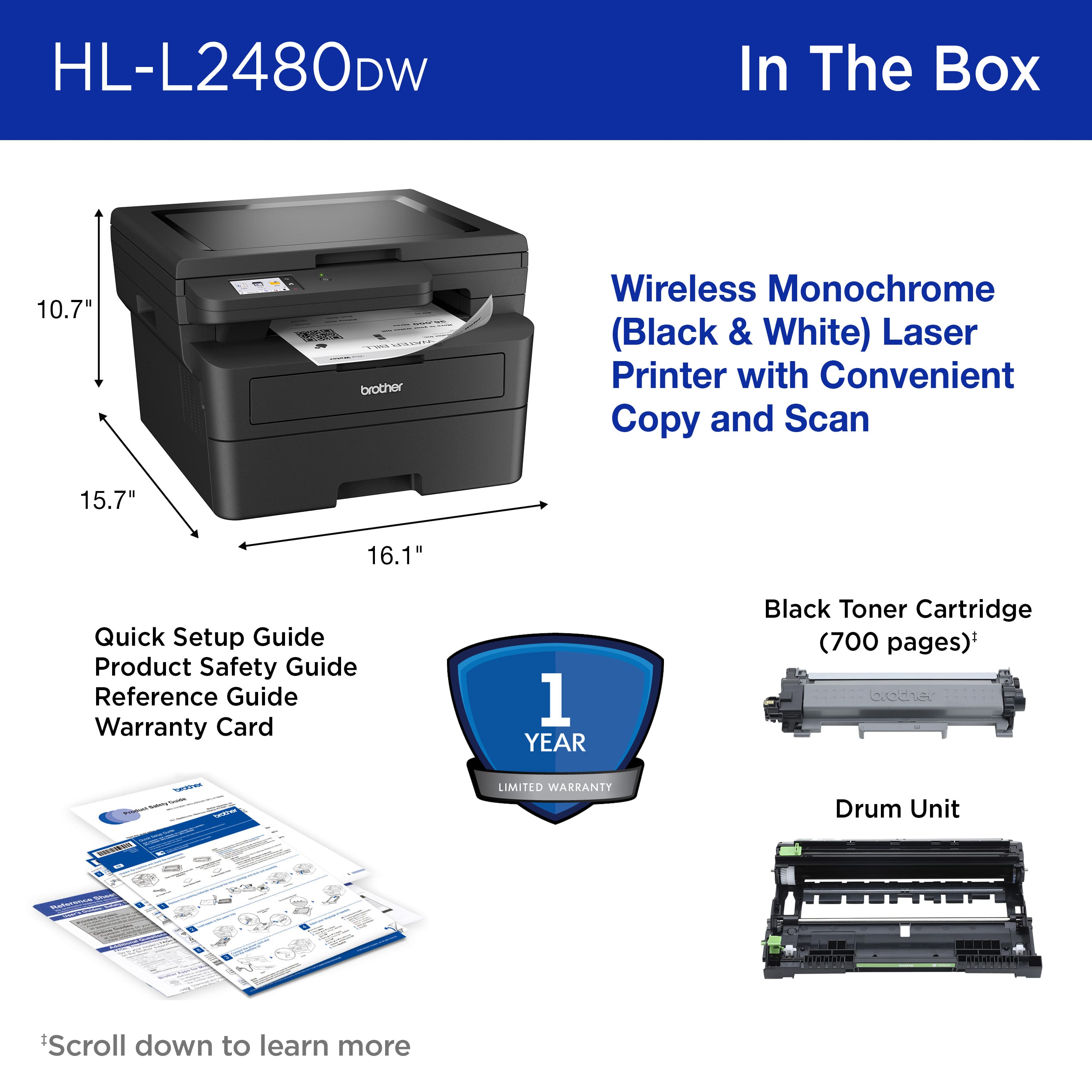 HL-L2480DW In The Box 10.7" brother Wireless Monochrome (Black & White) Laser Printer with Convenient Copy and Scan 15.7" 16.1" Quick Setup Guide Product Safety Guide Reference Guide Warranty Card 1 YEAR Black Toner Cartridge (700 pages)* ceche - LIMITED WARRANIY Drum Unit LSSL Scroll down to learn more