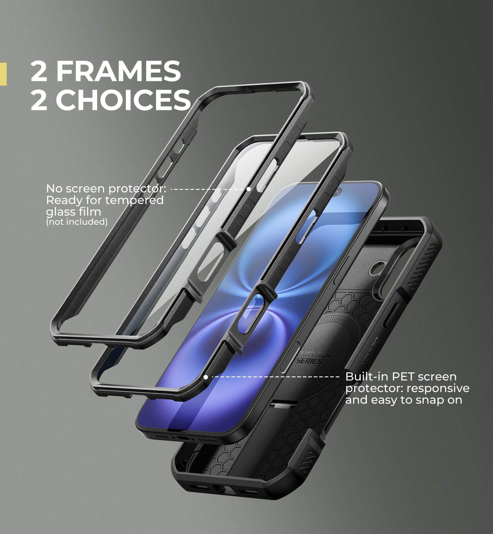 2 FRAMES 2 CHOICES

No screen protector: Ready for tempered glass film (not included)

Built-in PET screen protector: responsive and easy to snap on