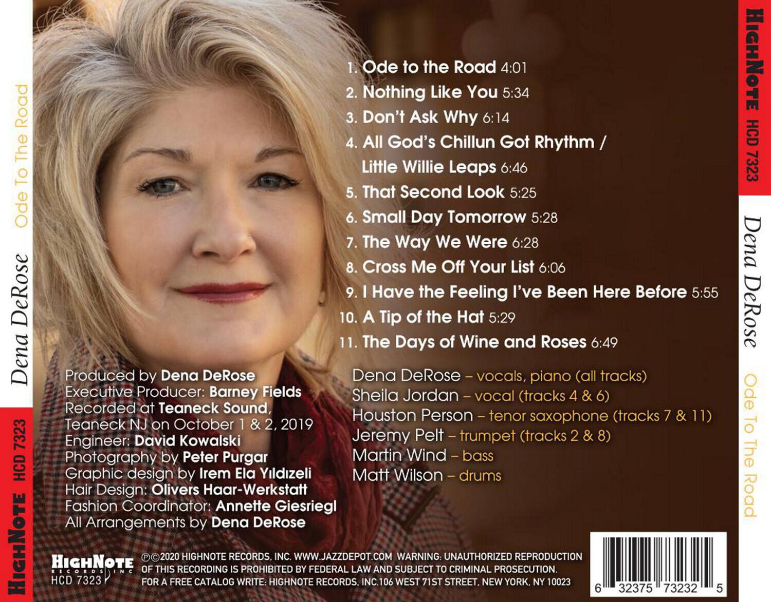 **Ode to the Road**

1. Ode to the Road 4:01  
2. Nothing Like You 5:34  
3. Don't Ask Why 6:14  
4. All God's Chillun Got Rhythm / Little Willie Leaps 6:46  
5. That Second Look 5:25  
6. Small Day Tomorrow 5:28  
7. The Way We Were 6:28  
8. Cross Me Off Your List 6:06  
9. I've Been Here Before 5:55  
10. A Tip of the Hat 5:29  
11. The Days of Wine and Roses 6:49  

**Produced by**  
Dena DeRose  
Executive Producer: Barney Fields  
Recorded at Teaneck Sound, Houston  
Teaneck NJ on October 1 & 2, 2019  
Engineer: David Kowalski  
Photography by Peter Purgar  
Graphic design by Irem Ela Yildizeli  
Hair Design: Olivers Haar-Werkstatt  
Fashion Coordinator: Annette Giesriegl  
All Arrangements by Dena DeRose  

**Dena DeRose**  
vocals, piano (all tracks)  
Sheila Jordan - vocals (tracks 4 & 6)  
Houston Person - tenor saxophone (tracks 7 & 11)  
Jeremy Pelt - trumpet (tracks 2 & 8)  
Martin Wind - bass  
Matt Wilson - drums  

**HIGHNOTE RECORDS**  
HCD 7323  
© 2020 HIGHNOTE RECORDS, INC.  
WARNING: UNAUTHORIZED REPRODUCTION OF THIS RECORDING IS PROHIBITED BY FEDERAL LAW AND SUBJECT TO CRIMINAL PROSECUTION.  
FOR A FREE CATALOG WRITE TO: HIGHNOTE RECORDS, INC., 106 WEST 71ST STREET, NEW YORK, NY 10023  
WWW.JAZZDEPOT.COM  

**Barcode:** 6 32375 73232 5