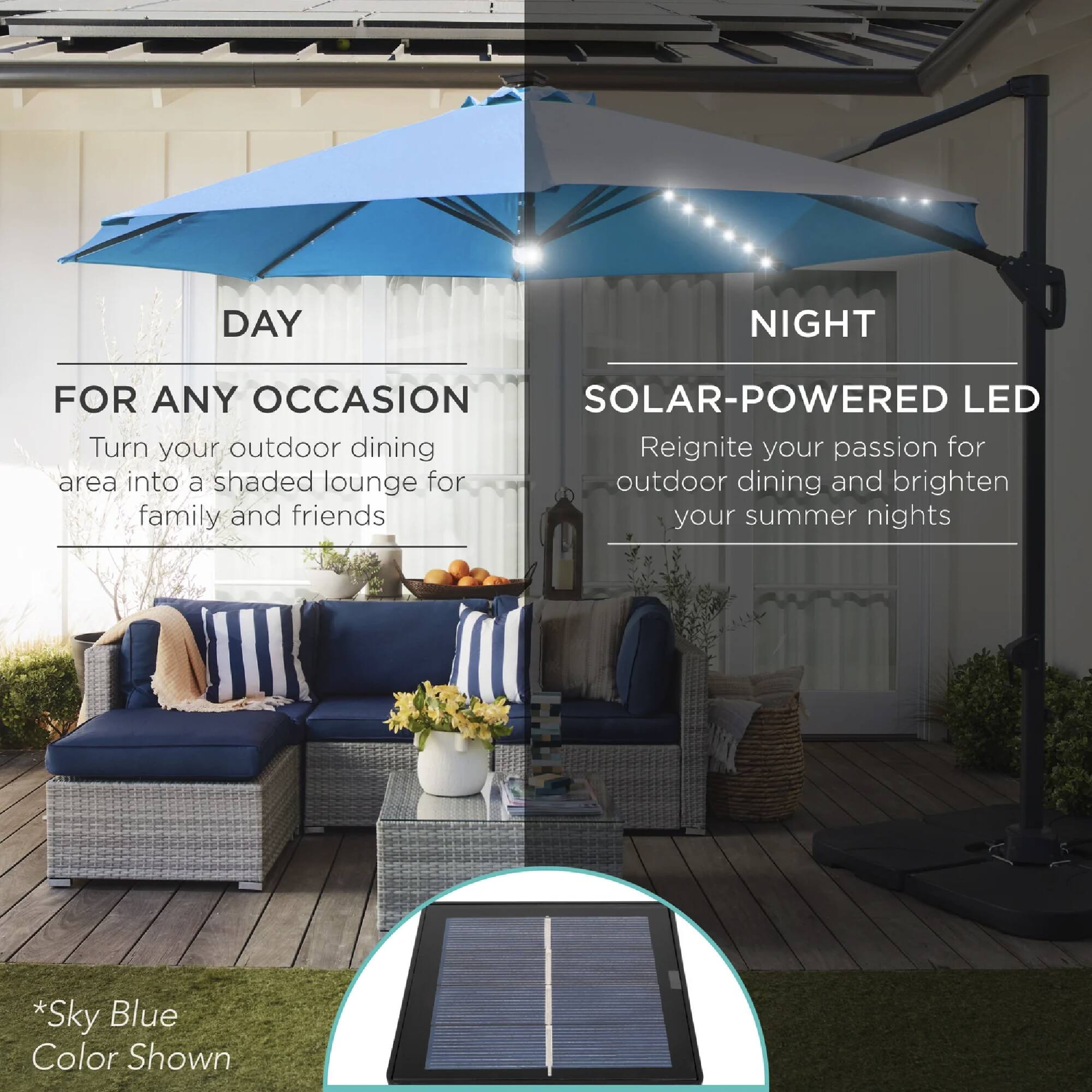 **DAY**

**FOR ANY OCCASION**

Turn your outdoor dining area into a shaded lounge for family and friends

**NIGHT**

**SOLAR-POWERED LED**

Reignite your passion for outdoor dining and brighten your summer nights

*Sky Blue Color Shown