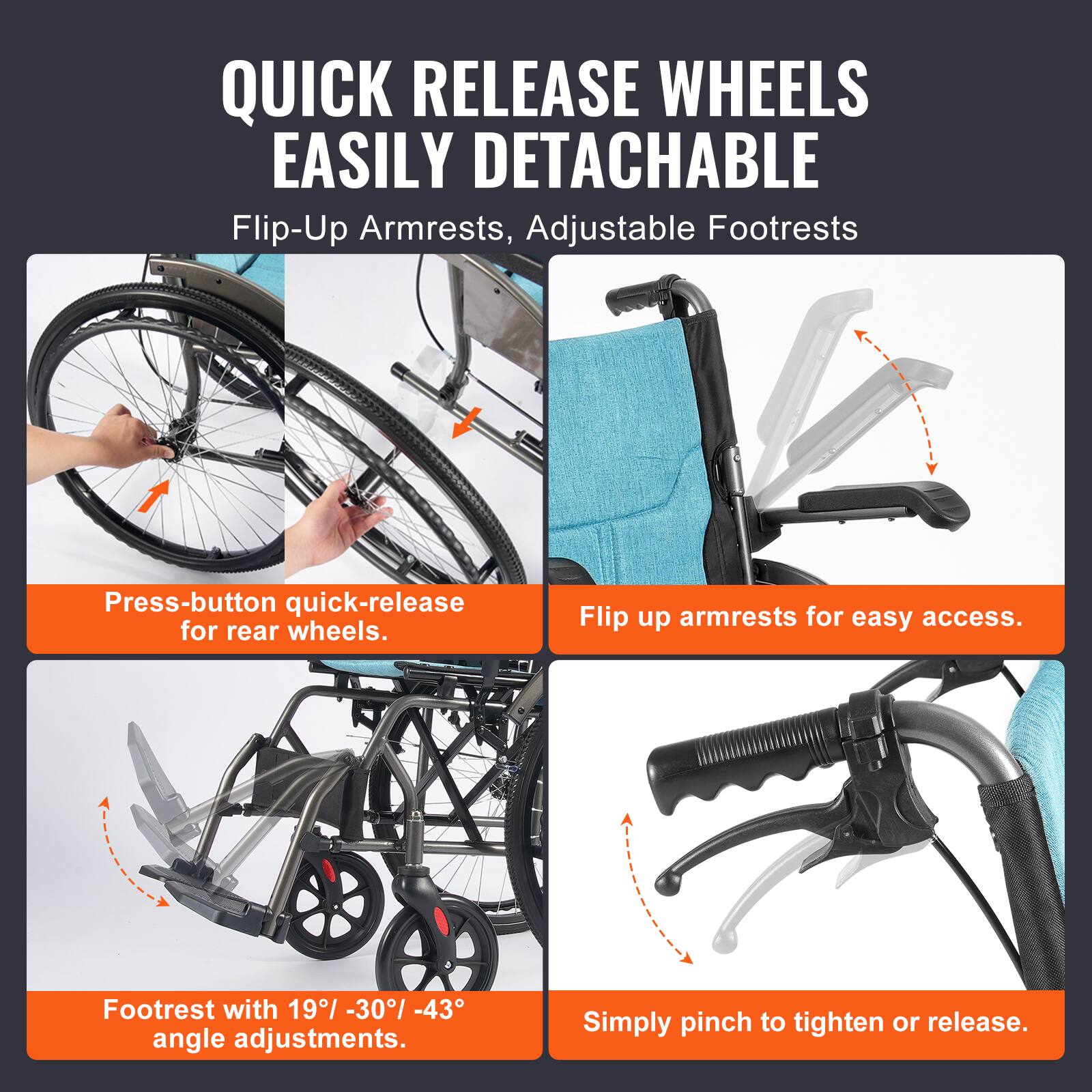 QUICK RELEASE WHEELS  
EASILY DETACHABLE  

Flip-Up Armrests, Adjustable Footrests  

Press-button quick-release for rear wheels.  

Flip up armrests for easy access.  

Footrest with 19° - 30° - 43° angle adjustments.  

Simply pinch to tighten or release.