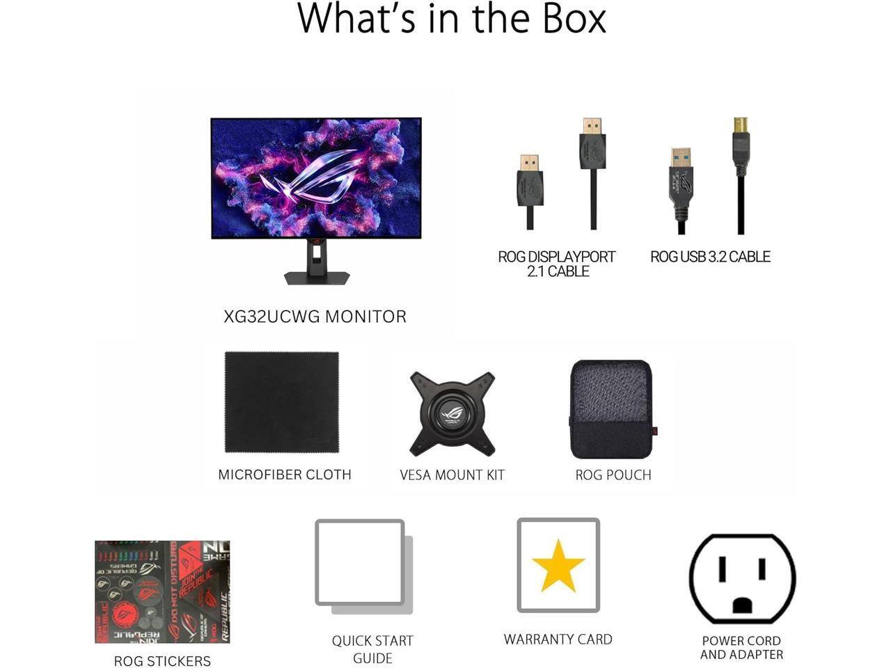 What's in the Box

- XG32UCWG MONITOR
- ROG DISPLAYPORT 2.1 CABLE
- ROG USB 3.2 CABLE
- MICROFIBER CLOTH
- VESA MOUNT KIT
- ROG POUCH
- ROG STICKERS
- QUICK START GUIDE
- WARRANTY CARD
- POWER CORD AND ADAPTER