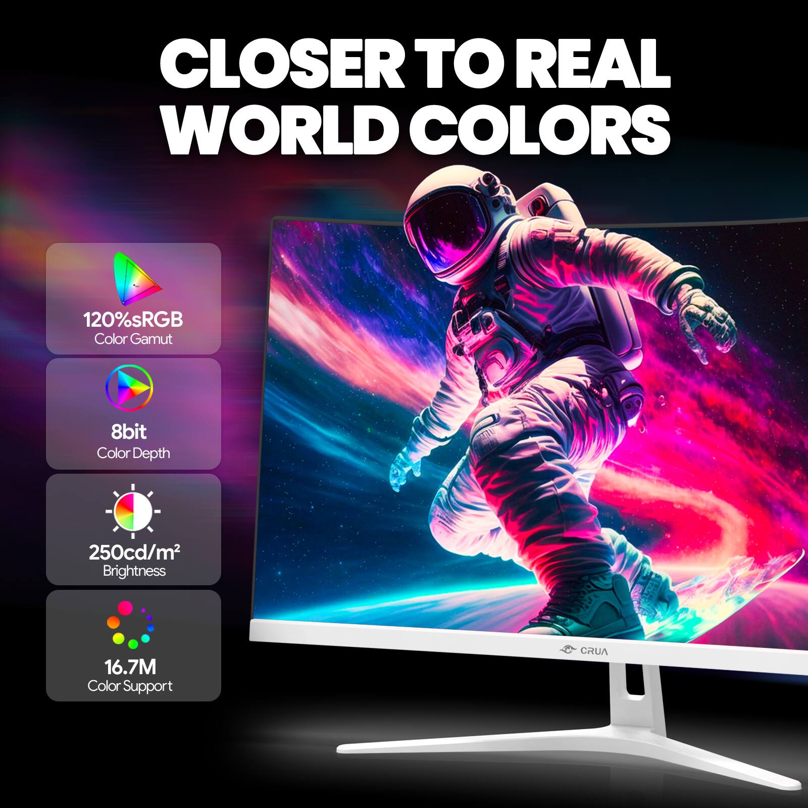 CLOSER TO REAL WORLD COLORS

120% sRGB Color Gamut
8bit Color Depth
250cd/m² Brightness
16.7M Color Support

CRUA