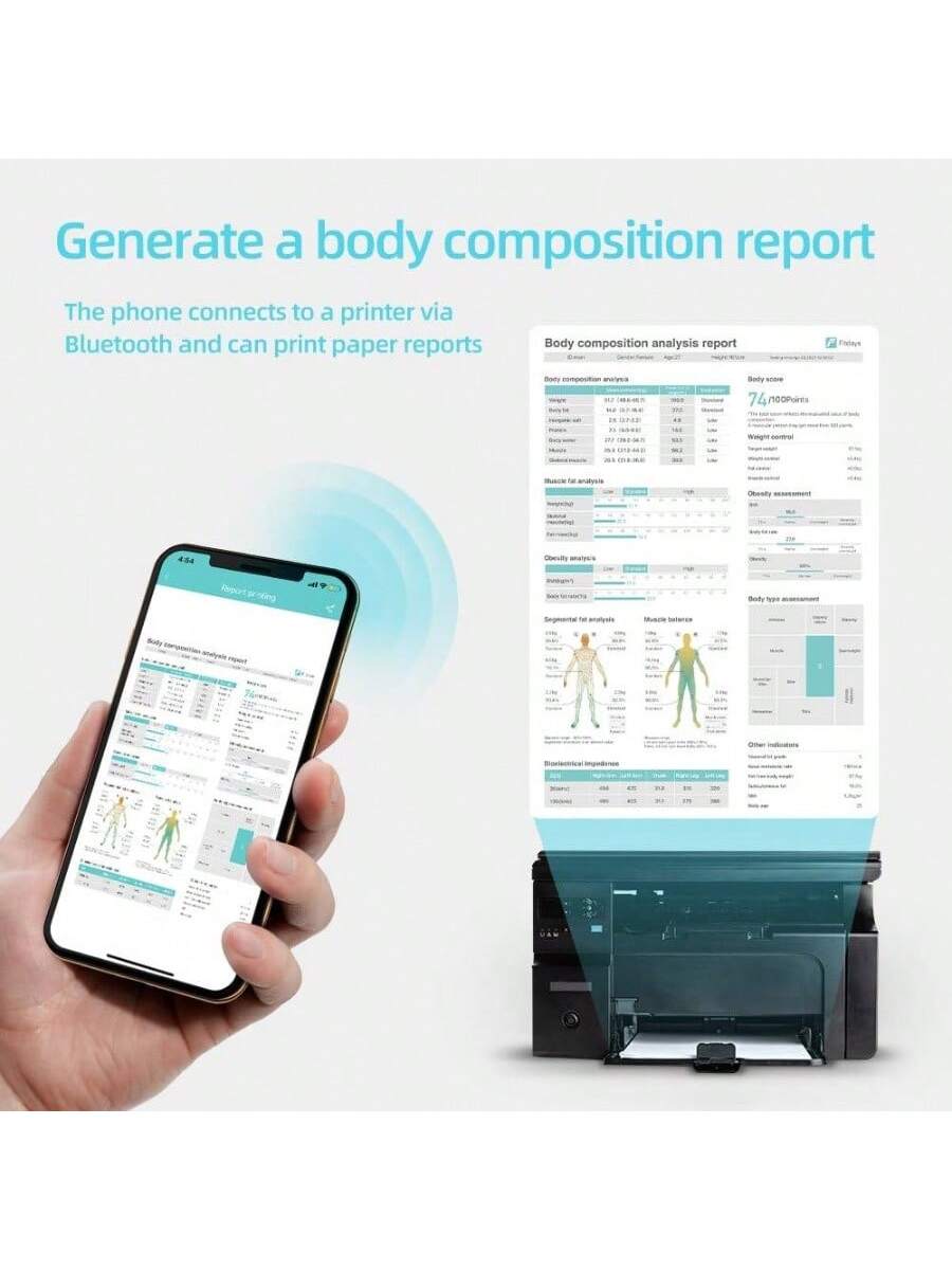 Generate a body composition report

The phone connects to a printer via Bluetooth and can print paper reports.

Body composition analysis report

Body composition analysis

- Body weight: 74.0 kg
- Body fat: 16.2%
- Muscle mass: 54.4 kg
- Bone mass: 4.2 kg
- Water mass: 43.2 kg
- Protein mass: 12.2 kg
- Visceral fat: 10.0
- Subcutaneous fat: 16.2%
- Body fat percentage: 16.2%
- BMI: 24.3
- Body fat ratio: 0.22
- Muscle mass ratio: 0.74
- Bone mass ratio: 0.06
- Water mass ratio: 0.58
- Protein mass ratio: 0.16
- Visceral fat ratio: 0.14
- Subcutaneous fat ratio: 0.22
- Body fat score: 74/100 points

Body score

- Body fat: 16.2%
- Muscle mass: 54.4 kg
