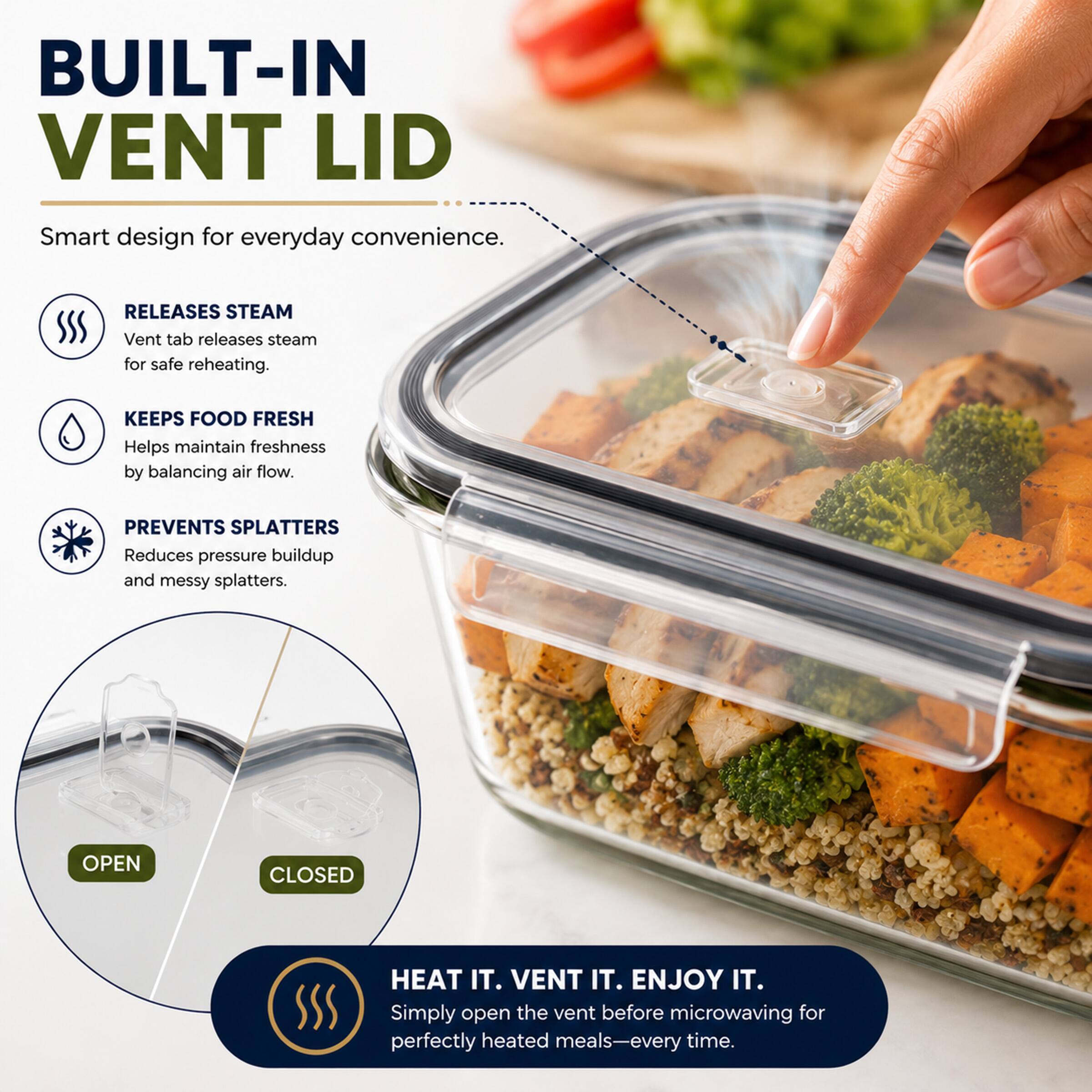 BUILT-IN VENT LID

Smart design for everyday convenience.

RELEASES STEAM
Vent tab releases steam for safe reheating.

KEEPS FOOD FRESH
Helps maintain freshness by balancing air flow.

PREVENTS SPLATTERS
Reduces pressure buildup and messy splatters.

OPEN CLOSED

HEAT IT. VENT IT. ENJOY IT.
Simply open the vent before microwaving for perfectly heated meals—every time.