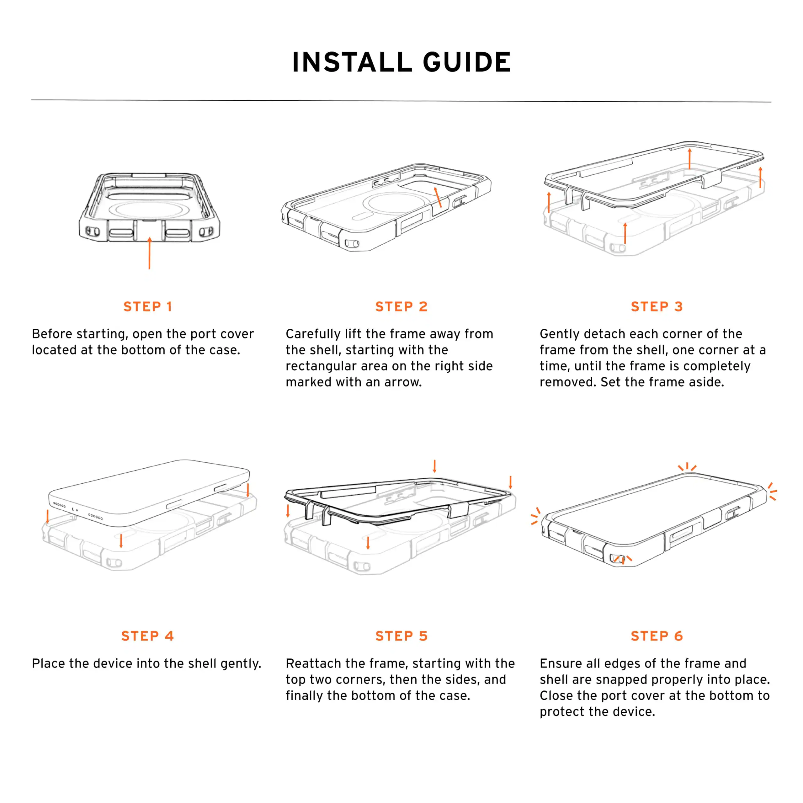 INSTALL GUIDE

STEP 1
Before starting, open the port cover located at the bottom of the case.

STEP 2
Carefully lift the frame away from the shell, starting with the rectangular area on the right side marked with an arrow.

STEP 3
Gently detach each corner of the frame from the shell, one corner at a time, until the frame is completely removed. Set the frame aside.

STEP 4
Place the device into the shell gently.

STEP 5
Reattach the frame, starting with the top two corners, then the sides, and finally the bottom of the case.

STEP 6
Ensure all edges of the frame and shell are snapped properly into place. Close the port cover at the bottom to protect the device.