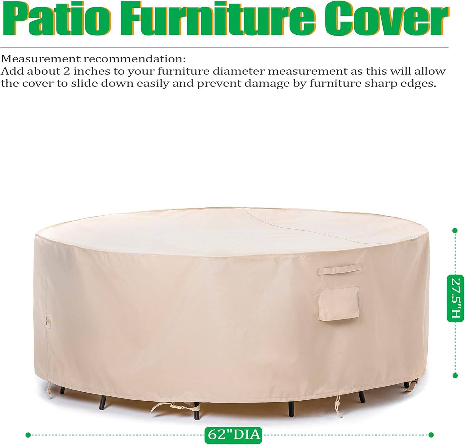 Patio Furniture Cover

Measurement recommendation:
Add about 2 inches to your furniture diameter measurement as this will allow the cover to slide down easily and prevent damage by furniture sharp edges.

27.5"H 62"DIA