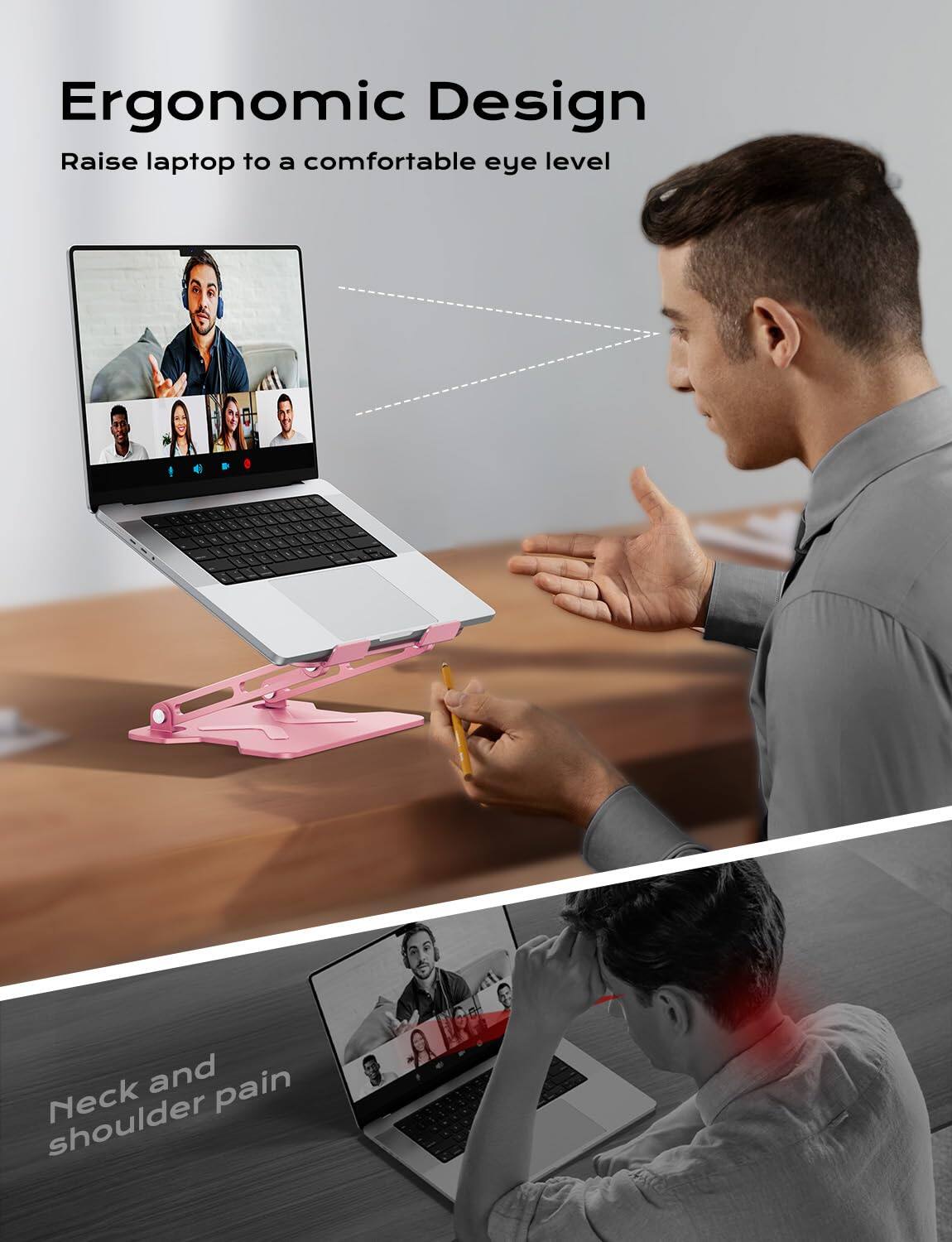 Ergonomic Design  
Raise laptop to a comfortable eye level  

Neck and shoulder pain