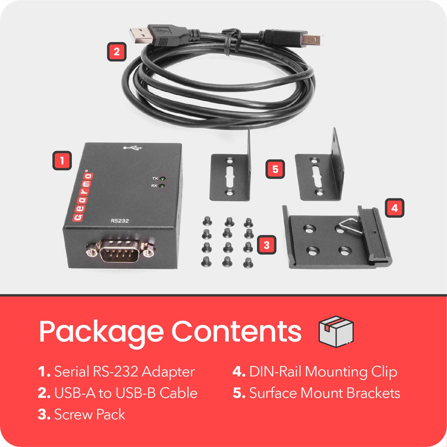 Package Contents

1. Serial RS-232 Adapter
2. USB-A to USB-B Cable
3. Screw Pack
4. DIN-Rail Mounting Clip
5. Surface Mount Brackets