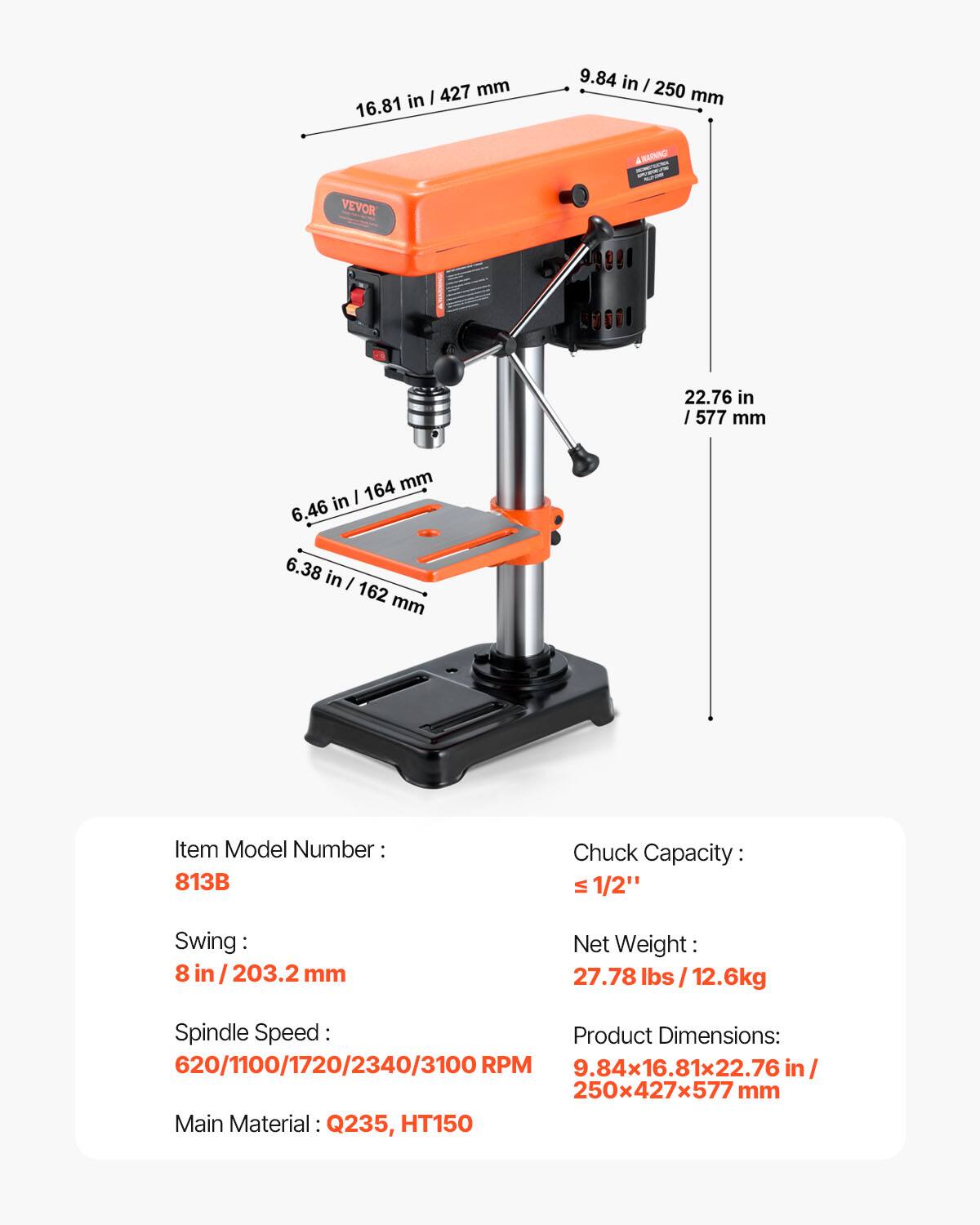 427 mm in I 16.81 9.84 in I 250 mm ARATNING VEVOR 22.76 in I /577 mm 164 mm in I 6.46 6.38 in I 162 mm

Item Model Number: 813B

Chuck Capacity: 1/2" Swing: 8 in / 203.2 mm

Net Weight: 27.78 lbs / 12.6kg

Spindle Speed: 620/1100/1720/2340/3100 RPM

Product Dimensions: 9.84x16.81x22.76 in / 250x427x577 mm

Main Material: Q235, HT150