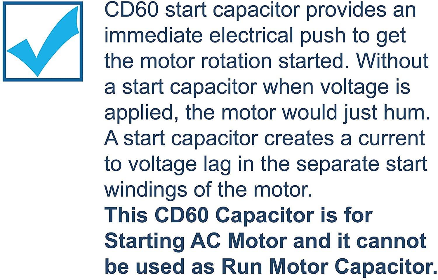CD60 start capacitor provides an immediate electrical push to get the motor rotation started. Without a start capacitor when voltage is applied, the motor would just hum. A start capacitor creates a current to voltage lag in the separate start windings of the motor. This CD60 Capacitor is for Starting AC Motor and it cannot be used as Run Motor Capacitor.