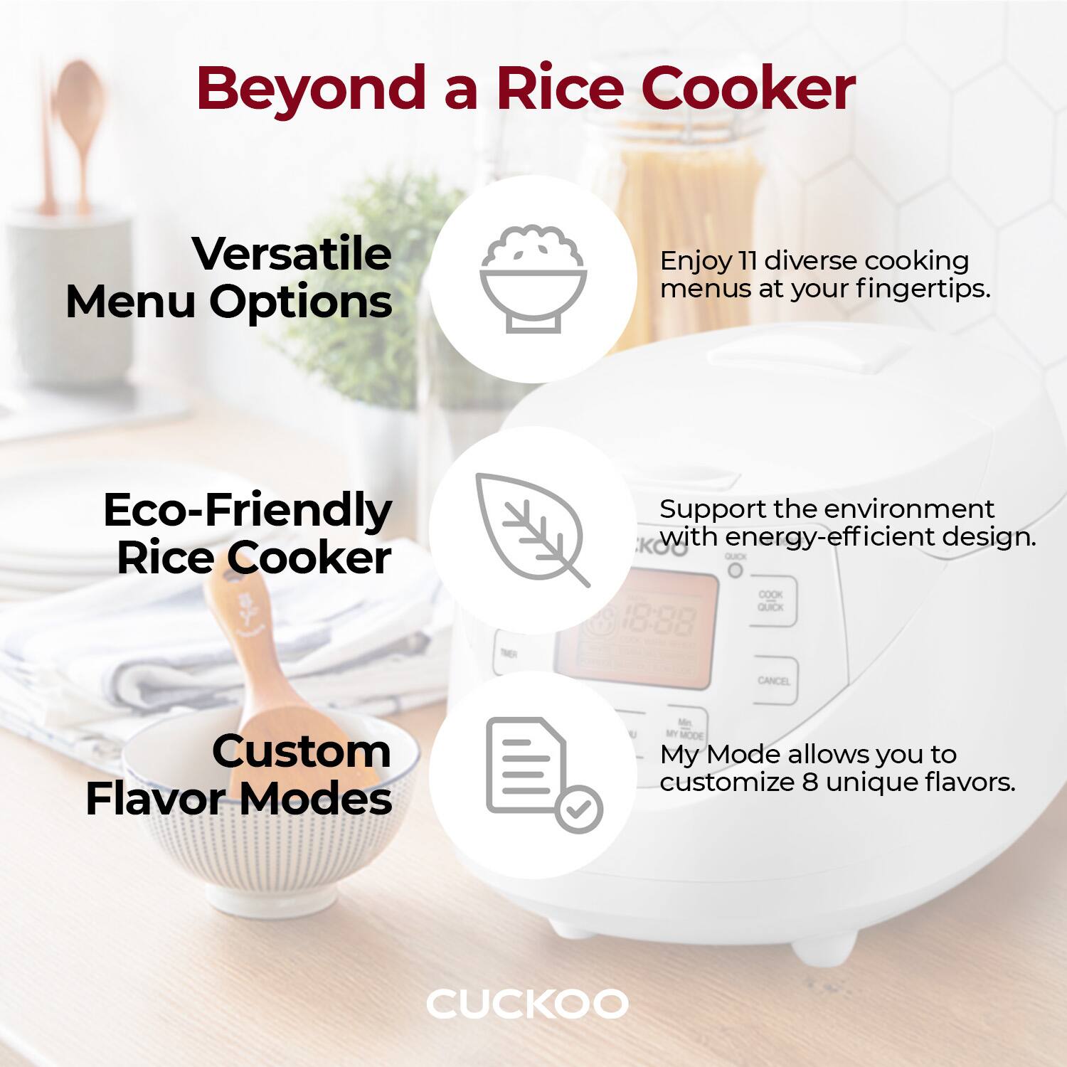 Beyond a Rice Cooker

Versatile Menu Options
Enjoy 11 diverse cooking menus at your fingertips.

Eco-Friendly Rice Cooker
Support the environment with energy-efficient design.

Custom Flavor Modes
My Mode allows you to customize 8 unique flavors.

CUCKOO