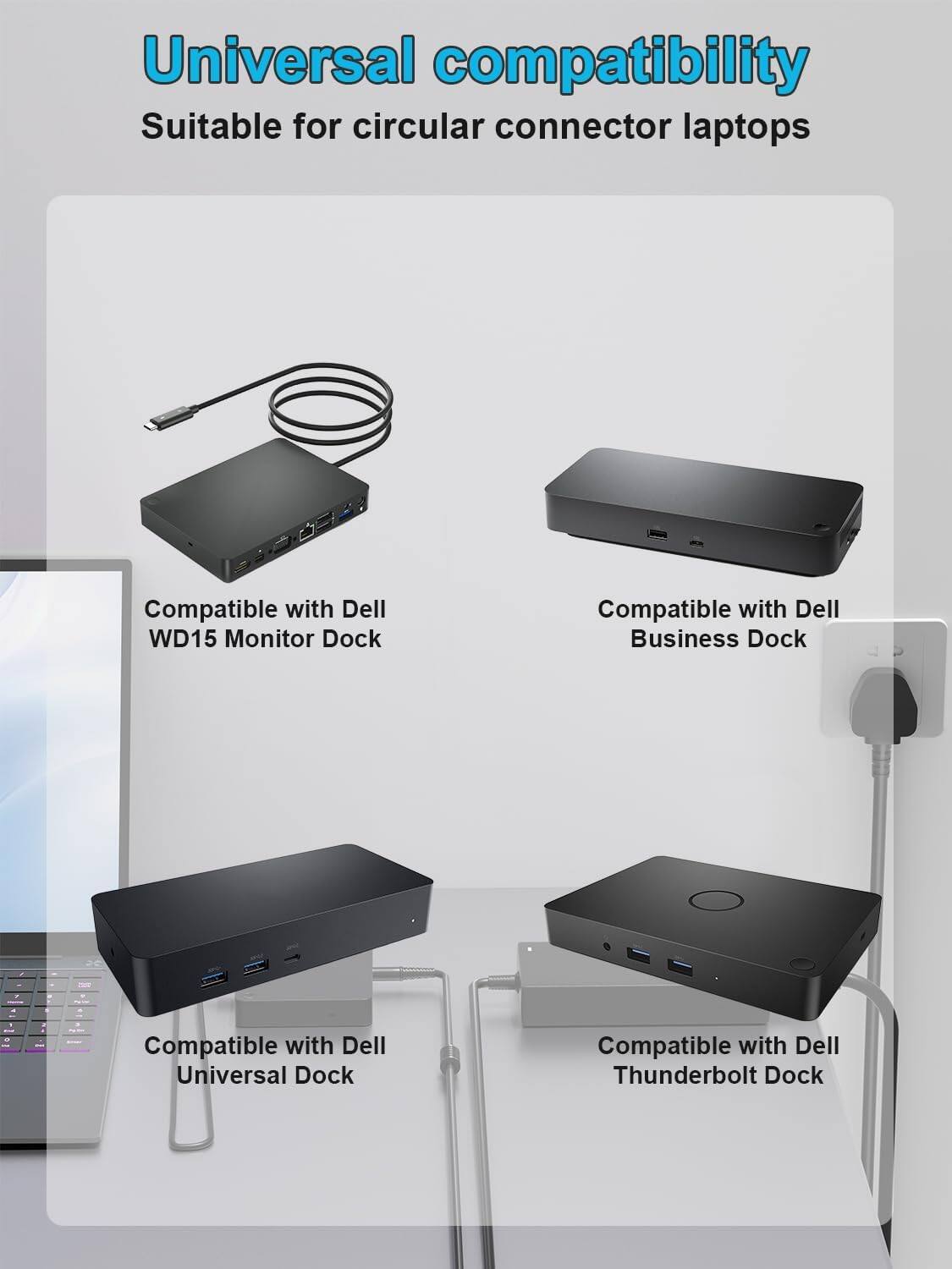 Universal compatibility  
Suitable for circular connector laptops

Compatible with Dell WD15 Monitor Dock  
Compatible with Dell Business Dock  
Compatible with Dell Universal Dock  
Compatible with Dell Thunderbolt Dock