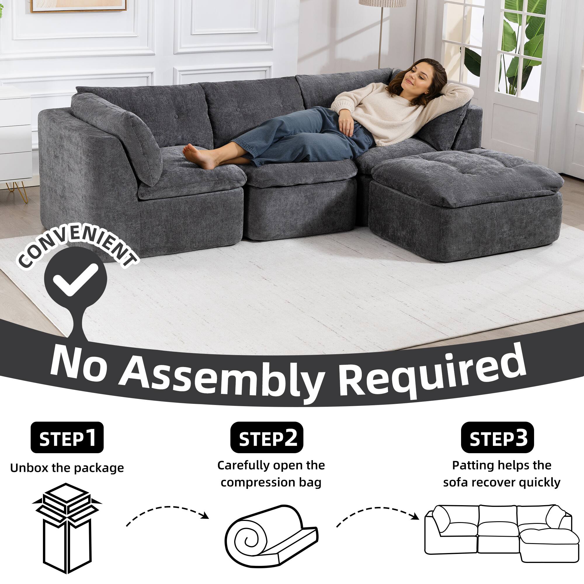 CONVENIENT  
No Assembly Required

STEP 1  
Unbox the package

STEP 2  
Carefully open the compression bag

STEP 3  
Patting helps the sofa recover quickly