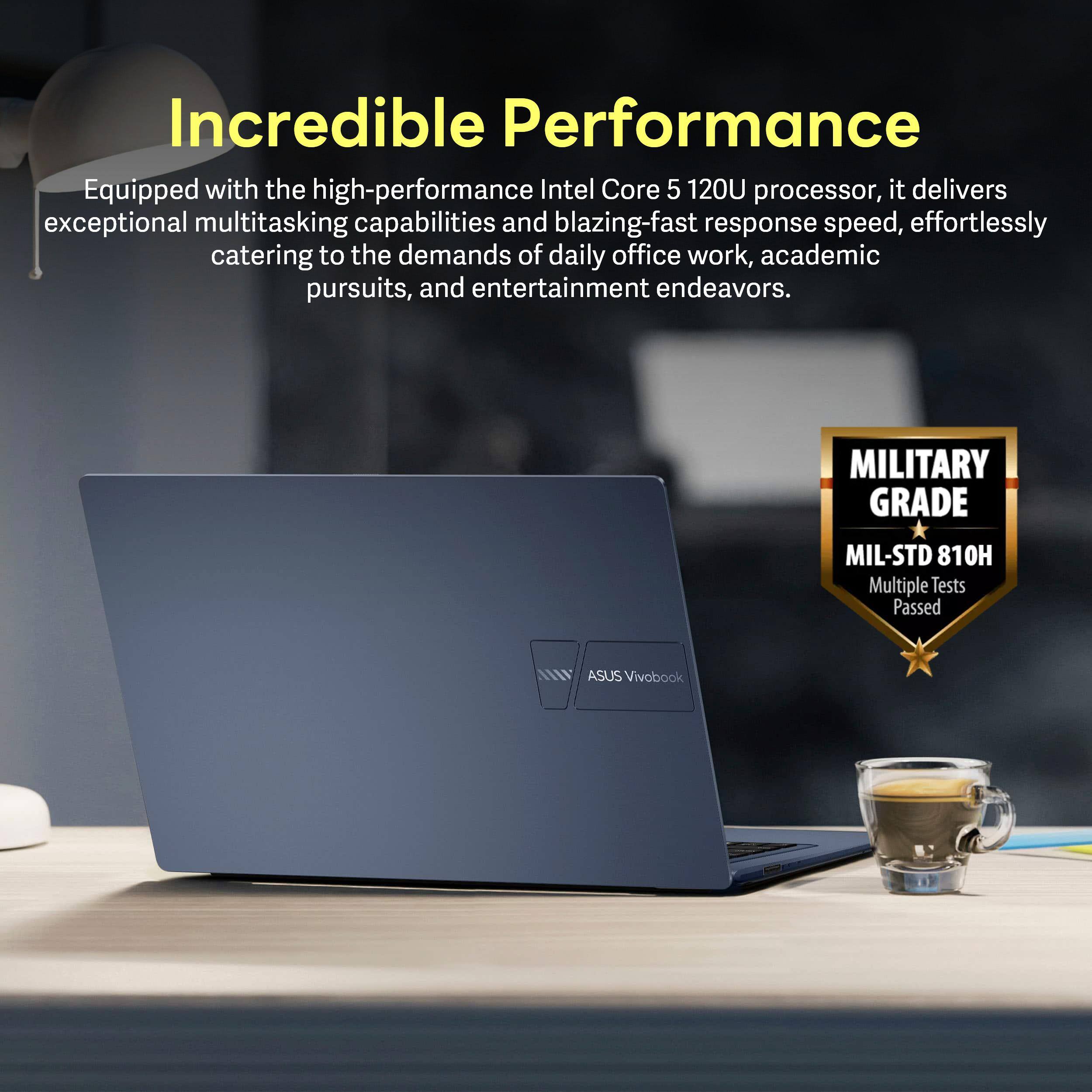 Incredible Performance

Equipped with the high-performance Intel Core 5 120U processor, it delivers exceptional multitasking capabilities and blazing-fast response speed, effortlessly catering to the demands of daily office work, academic pursuits, and entertainment endeavors.

MILITARY GRADE  
MIL-STD 810H  
Multiple Tests Passed  
ASUS Vivobook