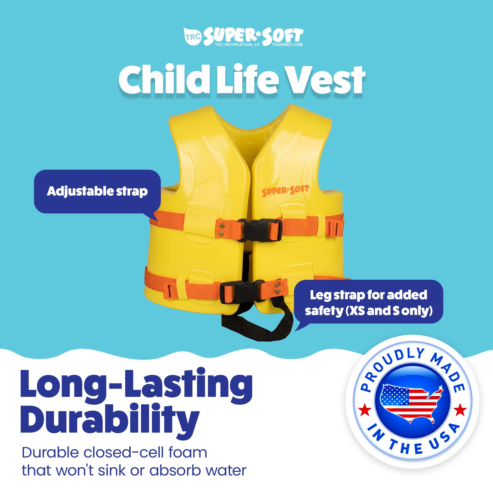 TRC SUPERSOFT TRC RECREATION. LPP TEXASREC.COM Child Life Vest Adjustable strap SUPER-SOFT SOFT Leg strap for added safety (XS and S only) Long-Lasting DURABILITY PROUDLY MADE IN USA Durable closed-cell foam that won't sink or absorb water