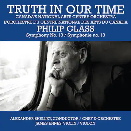 TRUTH IN OUR TIME
CANADA'S NATIONAL ARTS CENTRE ORCHESTRA
L'ORCHESTRE DU CENTRE NATIONAL DES ARTS DU CANADA
PHILIP GLASS
Symphony No. 13 / Symphonie no. 13
ALEXANDER SHELLEY, CONDUCTOR / CHEF D'ORCHESTRE
JAMES EHNE, VIOLIN / VIOLON