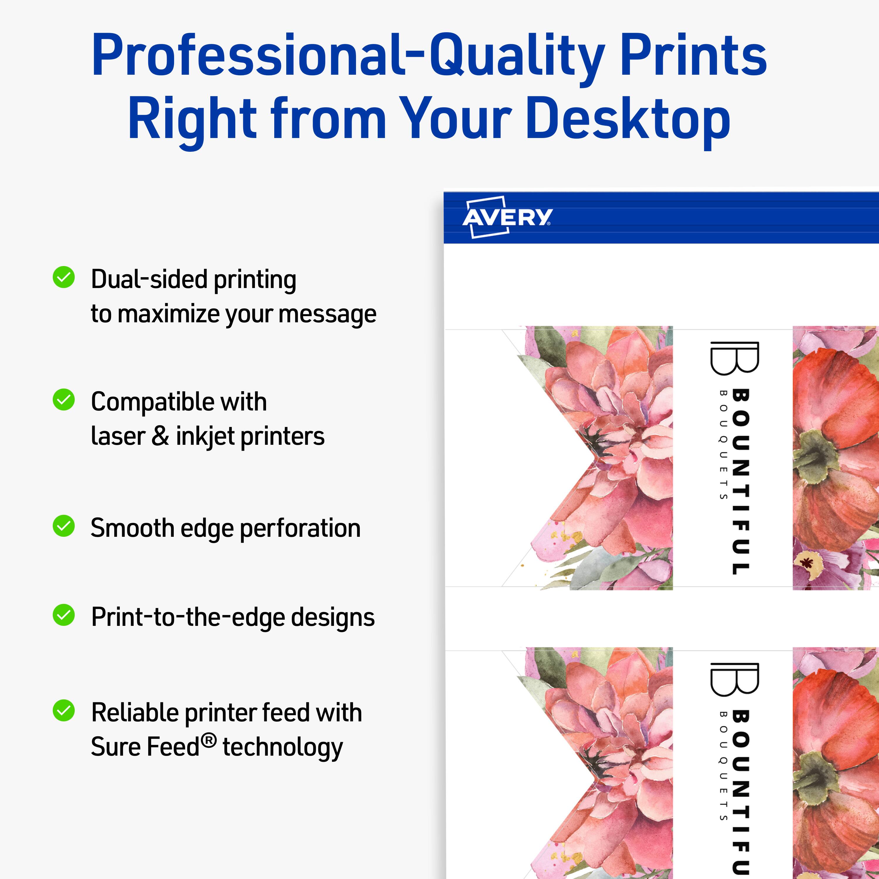 Professional-Quality Prints Right from Your Desktop

AVERY

- Dual-sided printing to maximize your message
- Compatible with laser & inkjet printers
- Smooth edge perforation
- Print-to-the-edge designs
- Reliable printer feed with Sure Feed® technology

BOUQUETS BOUNTIFUL