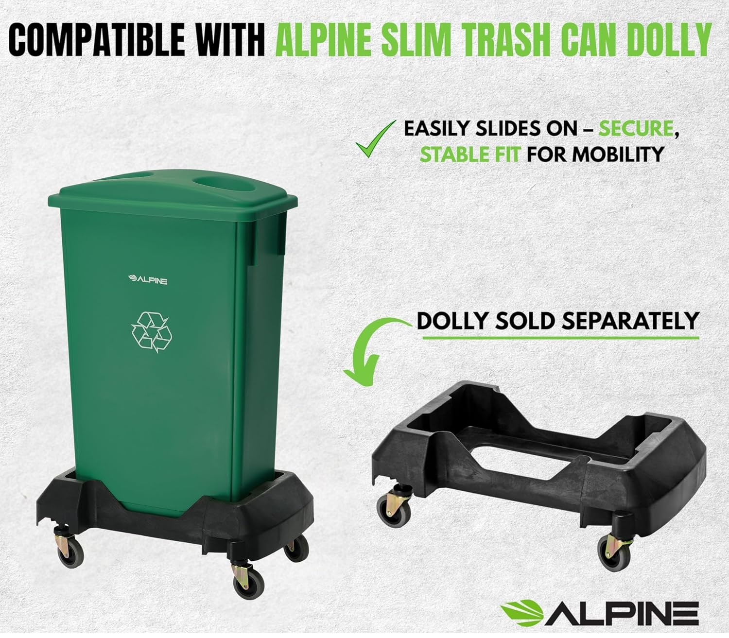 COMPATIBLE WITH ALPINE SLIM TRASH CAN DOLLY

EASILY SLIDES ON – SECURE, STABLE FIT FOR MOBILITY

DOLLY SOLD SEPARATELY

ALPINE