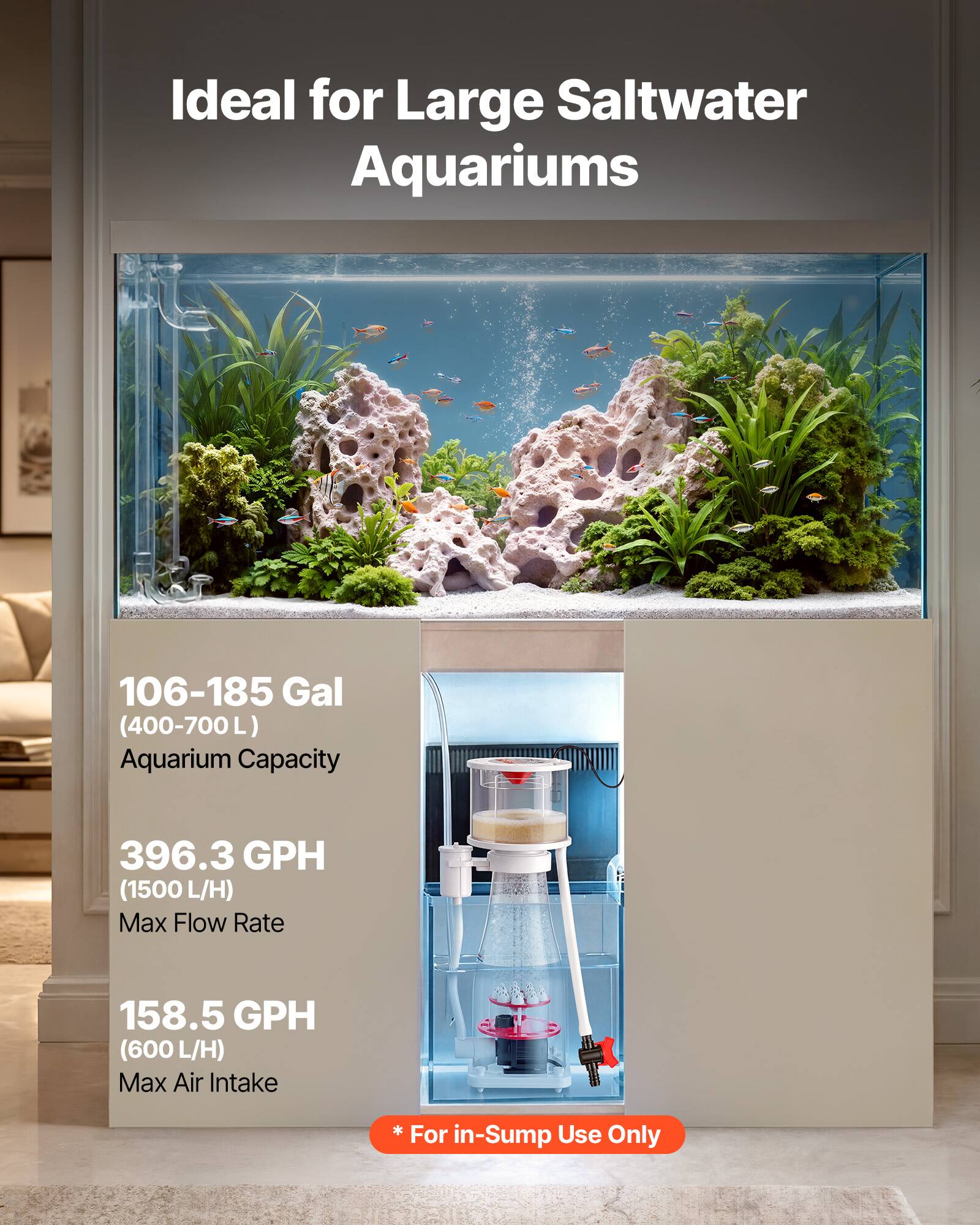Ideal for Large Saltwater Aquariums

106-185 Gal (400-700L) Aquarium Capacity

396.3 GPH (1500 L/H) Max Flow Rate

158.5 GPH (600 L/H) Max Air Intake

* For Use in-Sump Only
