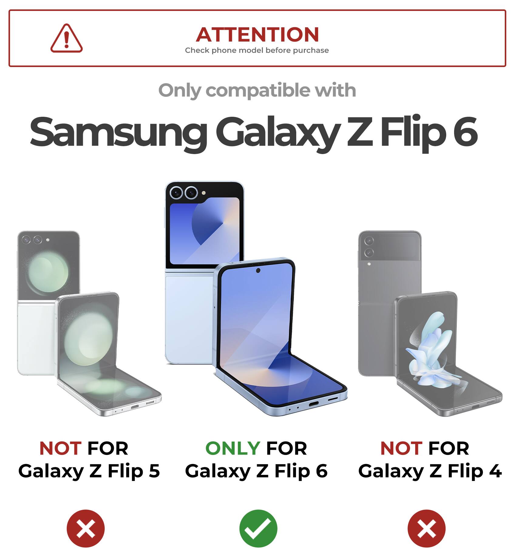 ATTENTION Check phone model before purchase
Only compatible with Samsung Galaxy Z Flip 6
NOT FOR Galaxy Z Flip 5
ONLY FOR Galaxy Z Flip 6
NOT FOR Galaxy Z Flip 4