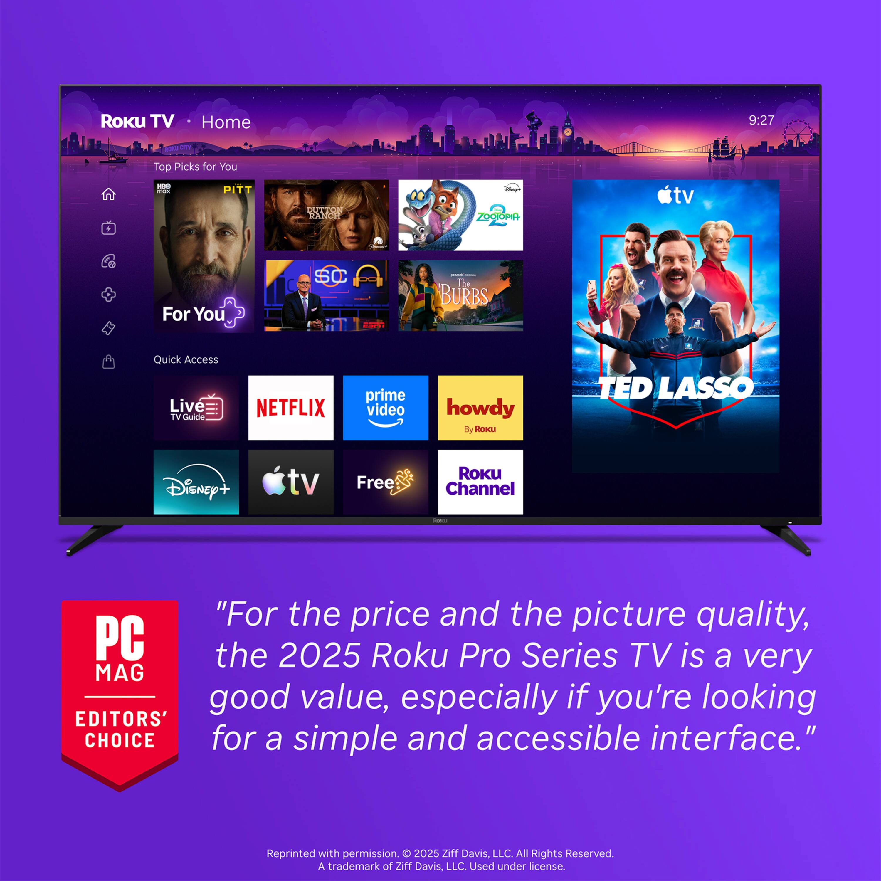 Roku TV  
Home  
9:27  
ROCU CTY  
Top Picks for You  
:20 max  
PITT  
DUTTON RANCH  
ZOOIOPIA  
tv  
For You  
SC  
- The BURBS  
Quick Access  Live 1 Guide  
NETFLIX  
prime video  
howdy ROKU  
TED LASSO  
Disney+  
tv  
Free  
ROKU Channel  
how  
"For the price and the picture quality, the 2025 Roku Pro Series TV is a very good value, especially if you're looking for a simple and accessible interface."  
Reprinted with permission. 2025 Ziff Davis, LLC. All Rights Reserved. A trademark of Ziff Davis, LLC. Used under license.