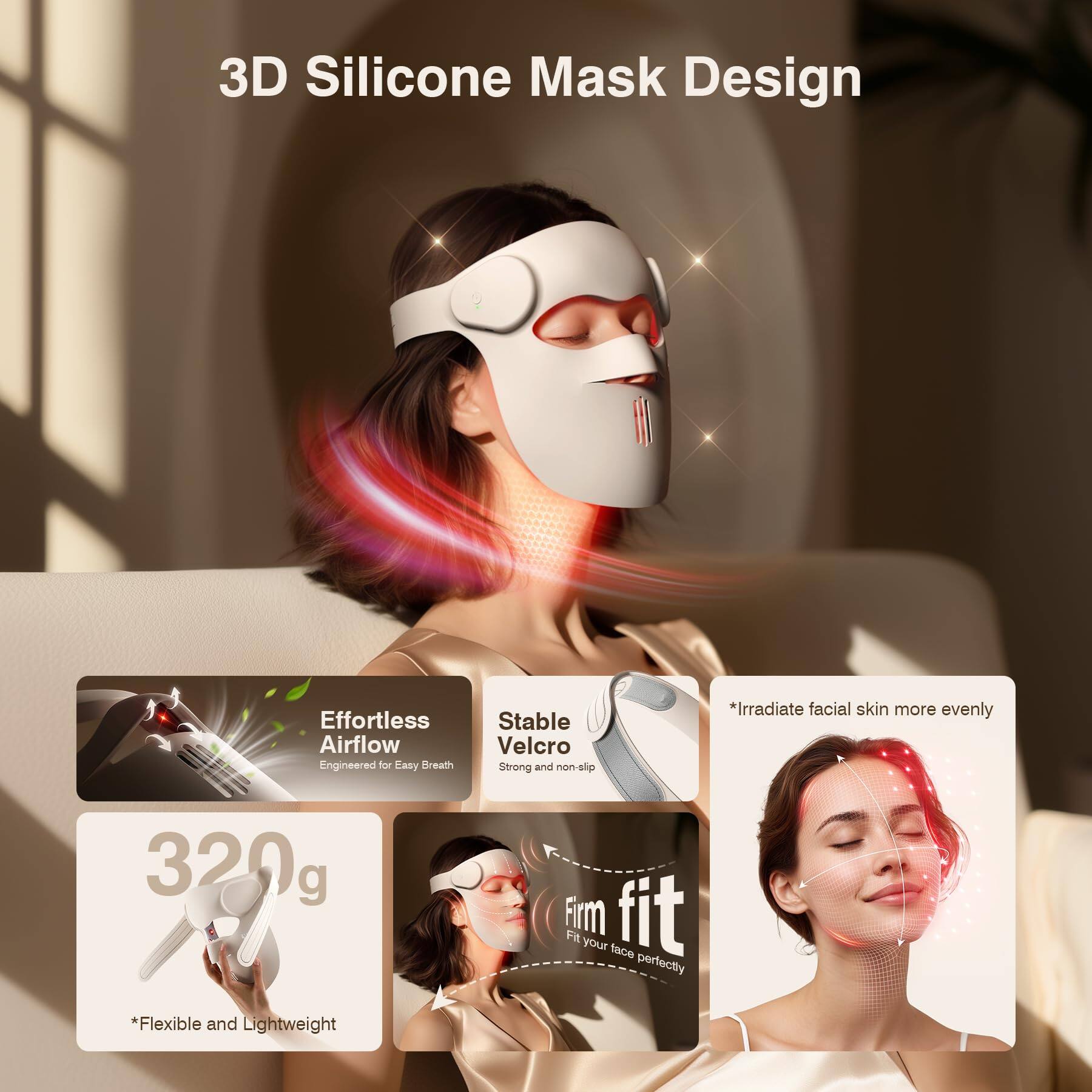 3D Silicone Mask Design

Effortless Airflow  
Engineered for Easy Breath

Stable Velcro  
Strong and non-slip

*Irradiate facial skin more evenly

320g  
Firm fit  
Fit your face perfectly

*Flexible and Lightweight