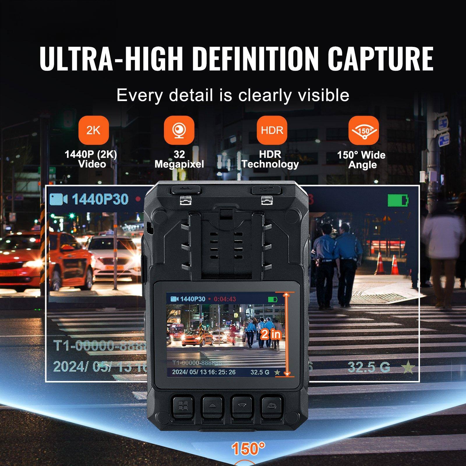 ULTRA-HIGH DEFINITION CAPTURE  
Every detail is clearly visible  

2K  
1440P (2K) Video  

32 Megapixel  

HDR  
HDR Technology  

150° Wide Angle  

1440P30  

0:04:43  

T1-00000-80a  

2024/05/13 16:25:26  

32.5 G  

150°