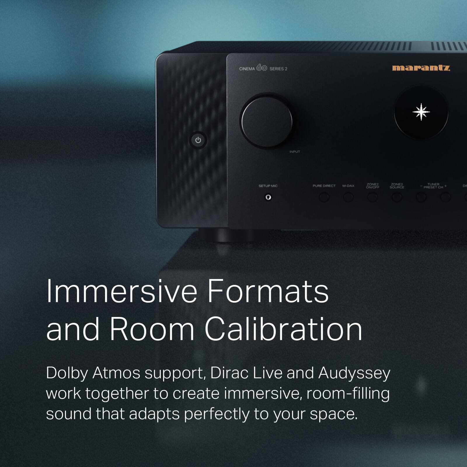 CINEMA SERIES 2: marantz  
SETUP PEE CEC M.CAS CCE Z  
TUNER  
Immersive Formats and Room Calibration  
Dolby Atmos support, Dirac Live and Audyssey work together to create immersive, room-filling sound that adapts perfectly to your space.