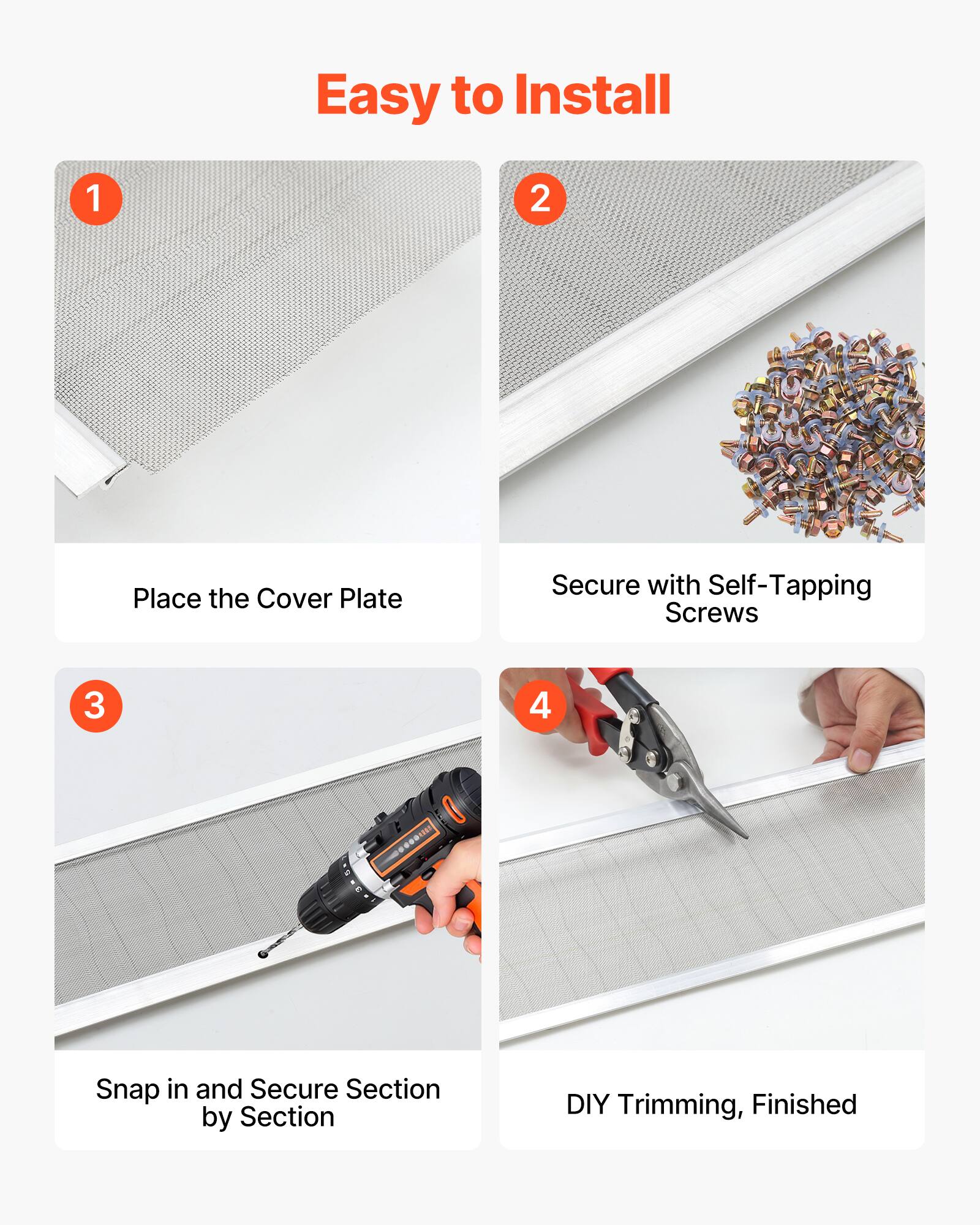 Easy to Install

1. Place the Cover Plate
2. Secure with Self-Tapping Screws
3. Snap in and Secure Section by Section
4. DIY Trimming, Finished