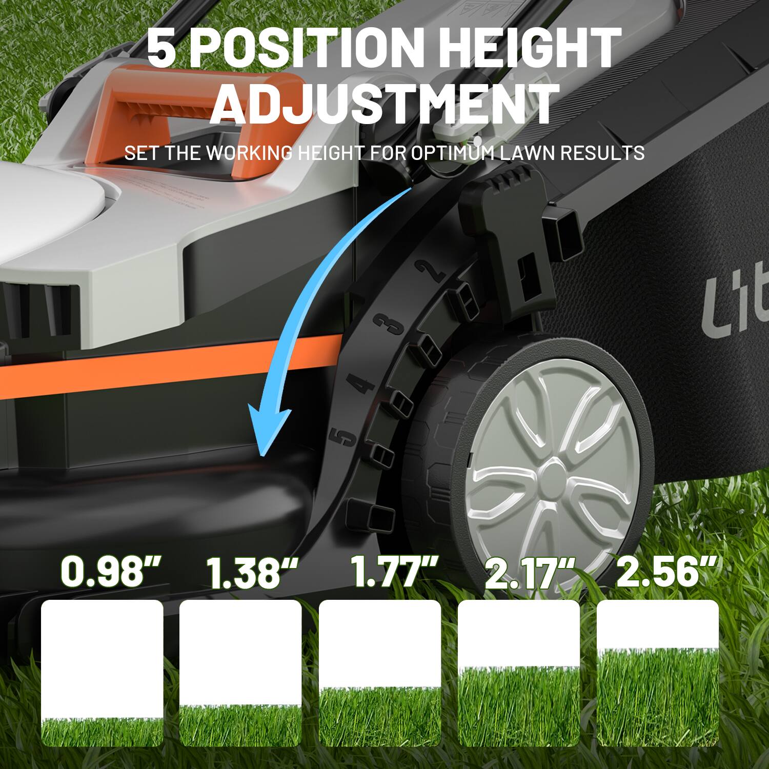 5 POSITION HEIGHT ADJUSTMENT
SET THE WORKING HEIGHT FOR OPTIMUM LAWN RESULTS
Lit
0.98"
1.38"
1.77"
2.17"
2.56"