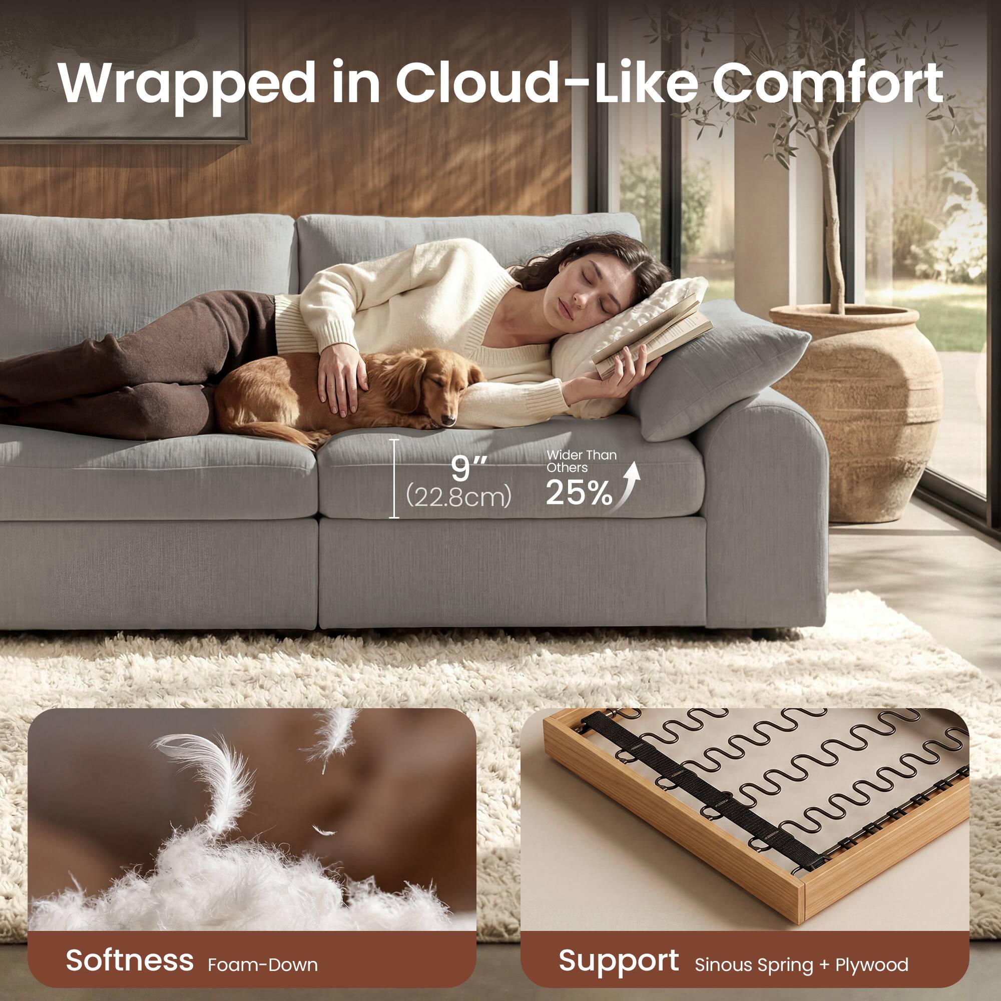 Wrapped in Cloud-Like Comfort  
Wider Than Others (22.8cm)  
25%  
Softness Foam-Down  
Support Sinous Spring + Plywood