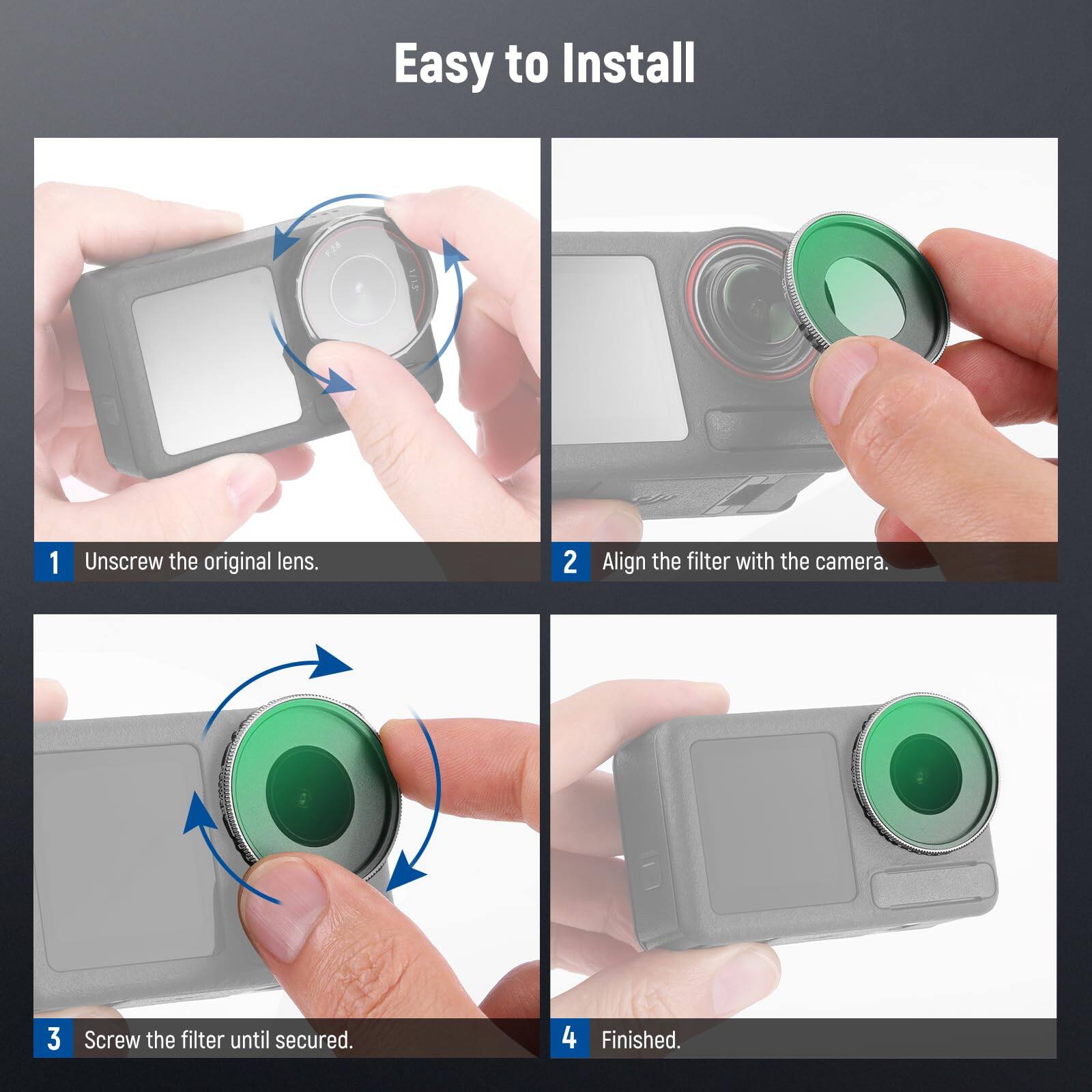 Easy to Install

1. Unscrew the original lens.
2. Align the filter with the camera.
3. Screw the filter until secured.
4. Finished.