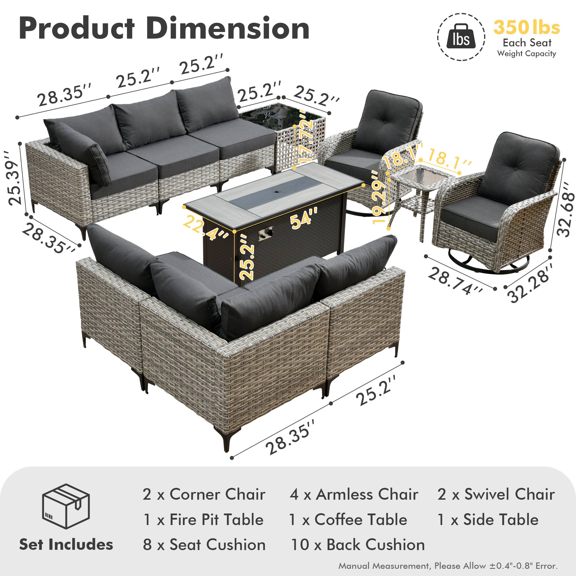 **Product Dimension**

- 28.35" x 25.2" x 25.2" x 25.2" x 25.2" x 17.72" x 25.39" x 22.4" x 22" x 54" x 28.35" x 25.2"
- 18.1" x 18.1" x 19.29" x 32.68" x 28.74" x 32.28" x 28.35" x 25.2"

**Each Seat Weight Capacity:** 350 lbs

**Set Includes:**
- 2 x Corner Chair
- 1 x Fire Pit Table
- 4 x Armless Chair
- 2 x Swivel Chair
- 1 x Coffee Table
- 1 x Side Table
- 8 x Seat Cushion
- 10 x Back Cushion

**Manual Measurement, Please Allow ±0.4"-0.8" Error.**