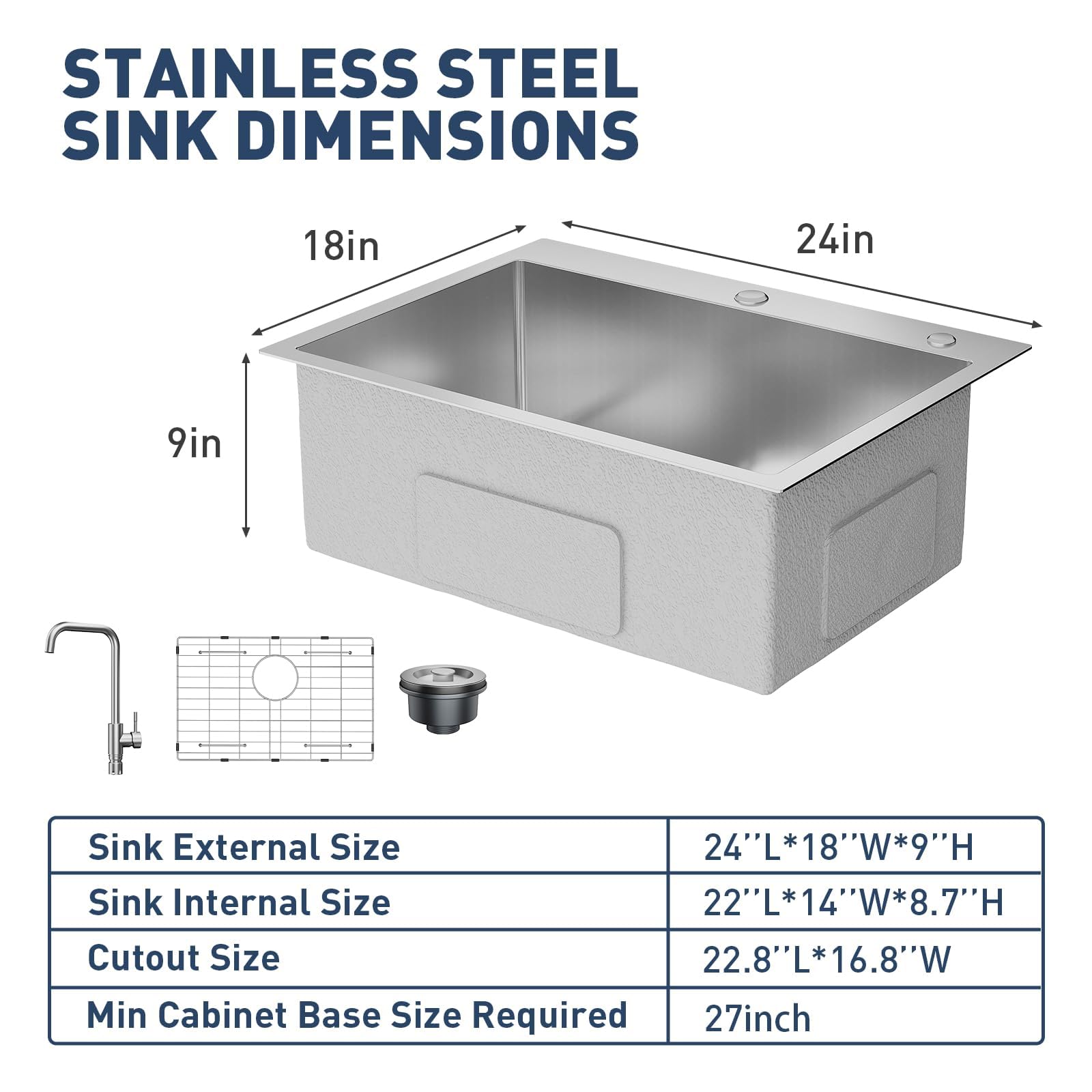 STAINLESS STEEL SINK DIMENSIONS

18in  
24in  
9in

Sink External Size: 24"L*18"W*9"H  
Sink Internal Size: 22"L*14"W*8.7"H  
Cutout Size: 22.8"L*16.8"W  
Min Cabinet Base Size Required: 27inch