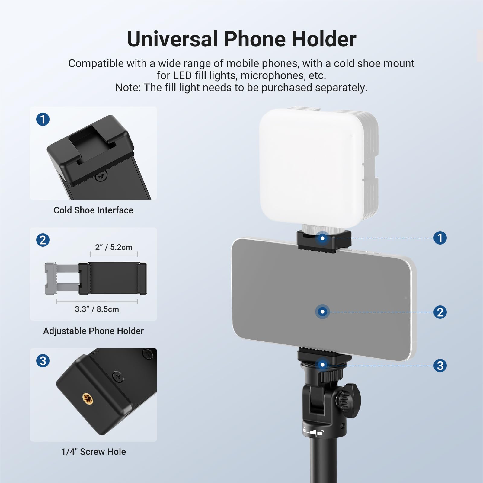 Universal Phone Holder

Compatible with a wide range of mobile phones, with a cold shoe mount for LED fill lights, microphones, etc. Note: The fill light needs to be purchased separately.

1. Cold Shoe Interface
2. 2" / 5.2cm
3. 3.3" / 8.5cm
4. Adjustable Phone Holder
5. 1/4" Screw Hole