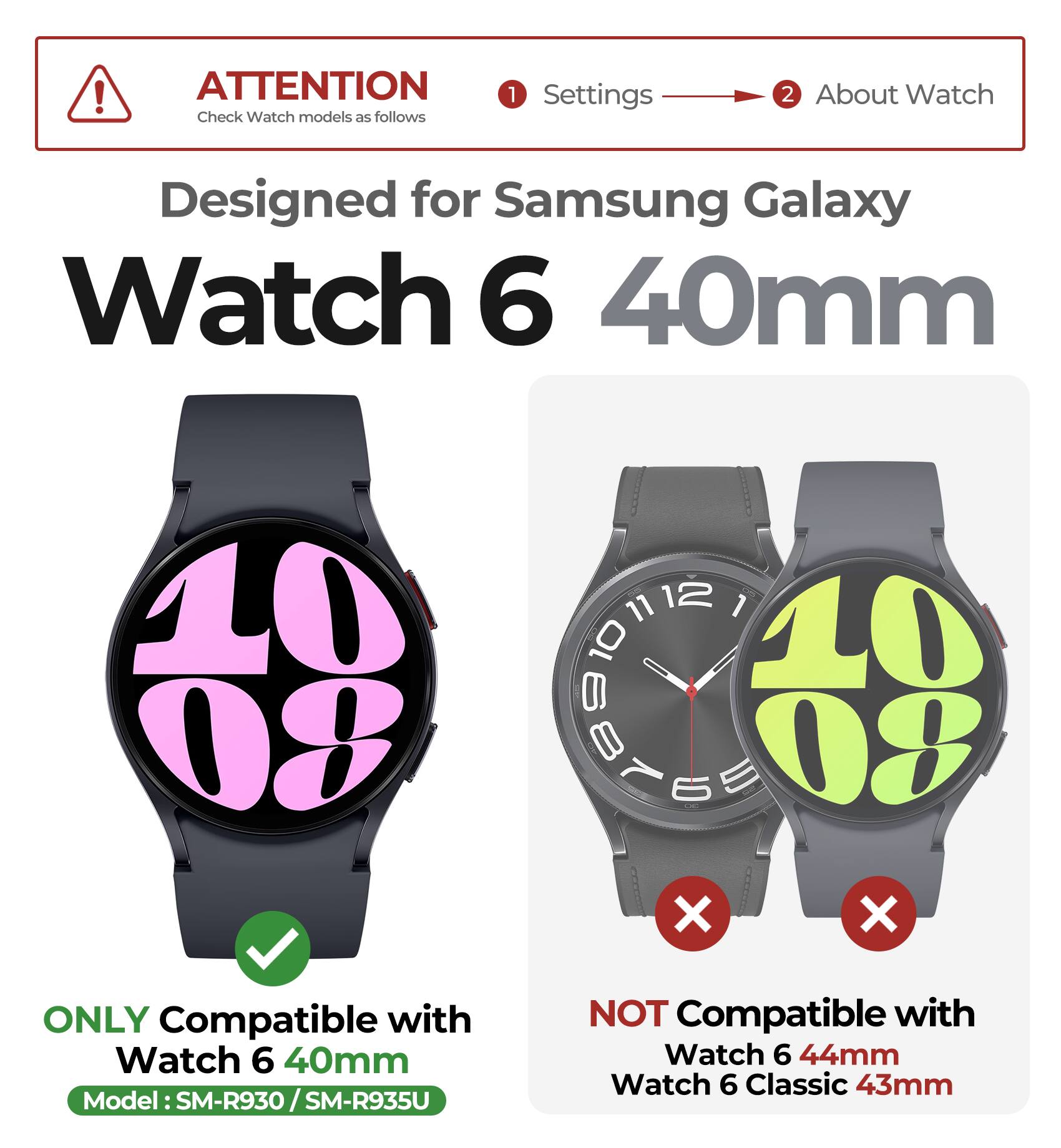 ATTENTION  
Check Watch models as follows

1. Settings  
2. About Watch

Designed for Samsung Galaxy Watch 6 40mm

ONLY Compatible with  
Watch 6 40mm  
Model: SM-R930 / SM-R935U

NOT Compatible with  
Watch 6 44mm  
Watch 6 Classic 43mm