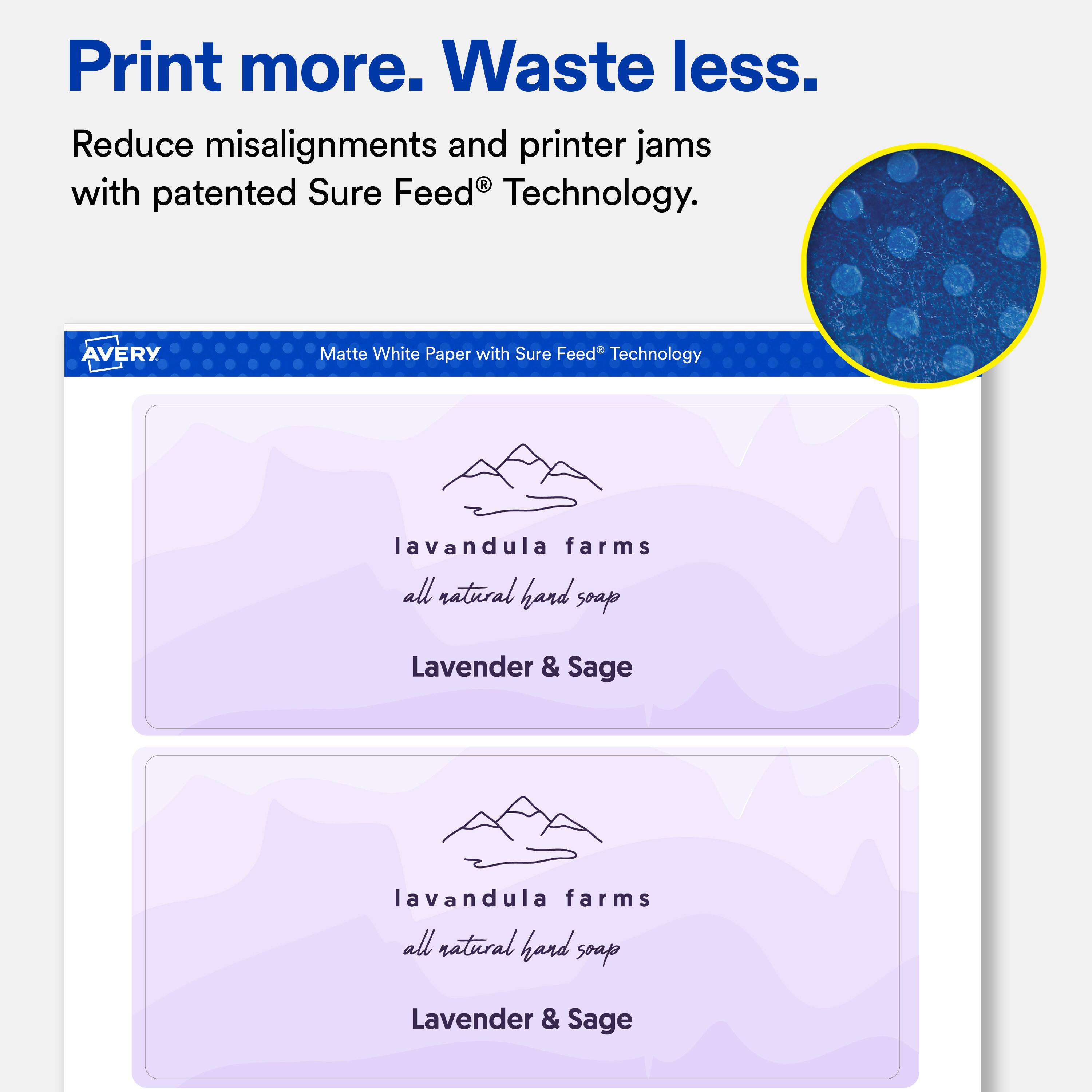 Print more. Waste less.  
Reduce misalignments and printer jams with patented Sure Feed® Technology.  

AVERY  
Matte White Paper with Sure Feed® Technology  

lavandula farms all natural hand soap  
Lavender & Sage  

lavandula farms all natural hand soap  
Lavender & Sage