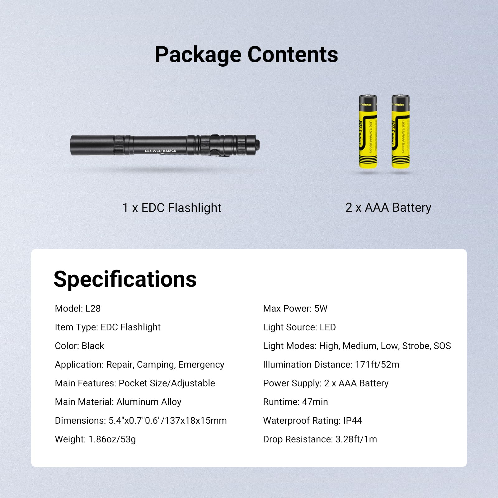 Package Contents  
NEEWER RAR  
1 X EDC Flashlight  
2 X AAA Battery  

Specifications  
Model: L28  
Item Type: EDC Flashlight  
Color: Black  
Light Source: LED  
Light Modes: High, Medium, Low, Strobe, SOS  
Application: Repair, Camping, Emergency  
Main Features: Pocket Size/Adjustable  
Main Material: Aluminum Alloy  
Dimensions: 5.4"x0.7"x0.6"/137x18x15mm  
Weight: 1.86oz/53g  
Max Power: 5W  
Illumination Distance: 171ft/52m  
Power Supply: 2 x AAA Battery  
Runtime: 47min  
Waterproof Rating: IP44  
Drop Resistance: 3.28ft/1m