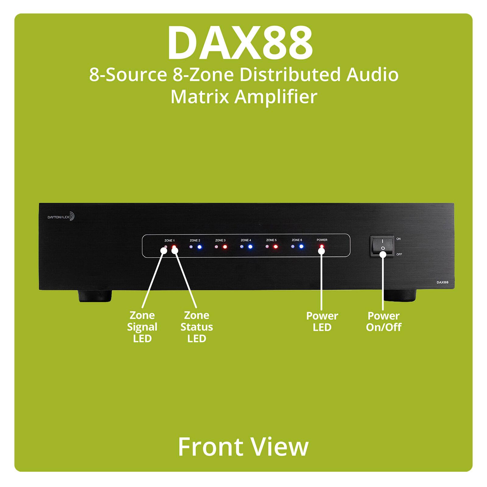 DAX88 8-Source 8-Zone Distributed Audio Matrix Amplifier

ULIVIOLO

ZONE1
ZONE2
ZONE3
ZONE4
ZONE5
ZONE6
POWER

I 0
0% 

88XAG

Zone Signal LED
Zone Status LED
Power LED
Power On/Off

Front View