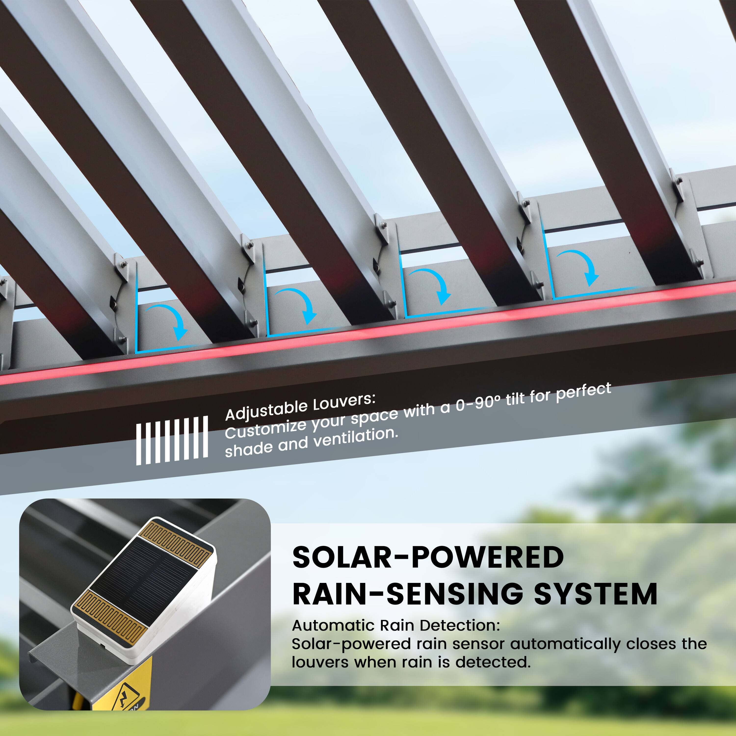 Adjustable Louvers:  
0-90° tilt for perfect shade and ventilation. Customize your space.  

SOLAR-POWERED RAIN-SENSING SYSTEM  
Automatic Rain Detection: Solar-powered rain sensor automatically closes the louvers when rain is detected.
