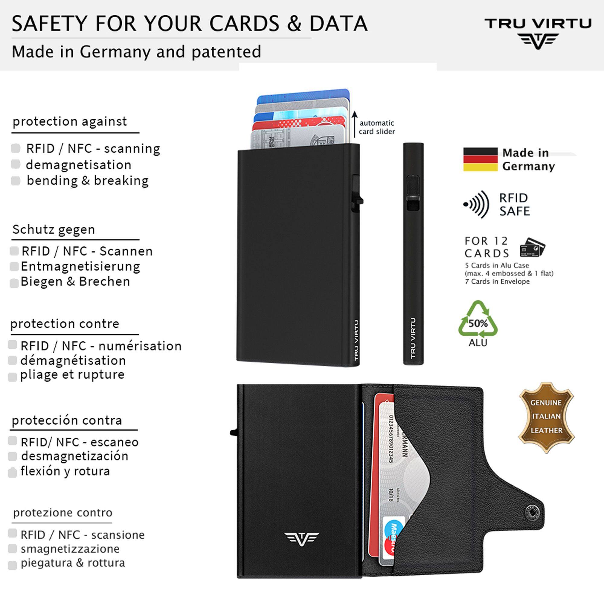 SAFETY FOR YOUR CARDS & DATA  
Made in Germany and patented

TRU VIRTU

protection against  
RFID / NFC - scanning  
demagnetisation  
bending & breaking

Schutz gegen  
RFID / NFC - Scannen  
Entmagnetisierung  
Biegen & Brechen

protection contre  
RFID / NFC - numérisation  
démagnétisation  
pliage et rupture

protección contra  
RFID/NFC - escaneo  
desmagnetización  
flexión y rotura

protezione contro  
RFID / NFC - scansione  
smagnetizzazione  
piegatura & rottura

automatic card slider

VIRTU TRU 0123456789012345 RMANN 10/18 Maestro

Made in Germany RFID SAFE FOR 12 CARDS  
5 Cards in Alu Case (max. 4 embossed & - flat)  
7 Cards in Envelope  
50% ALU  
GENUINE ITALIAN LEATHER