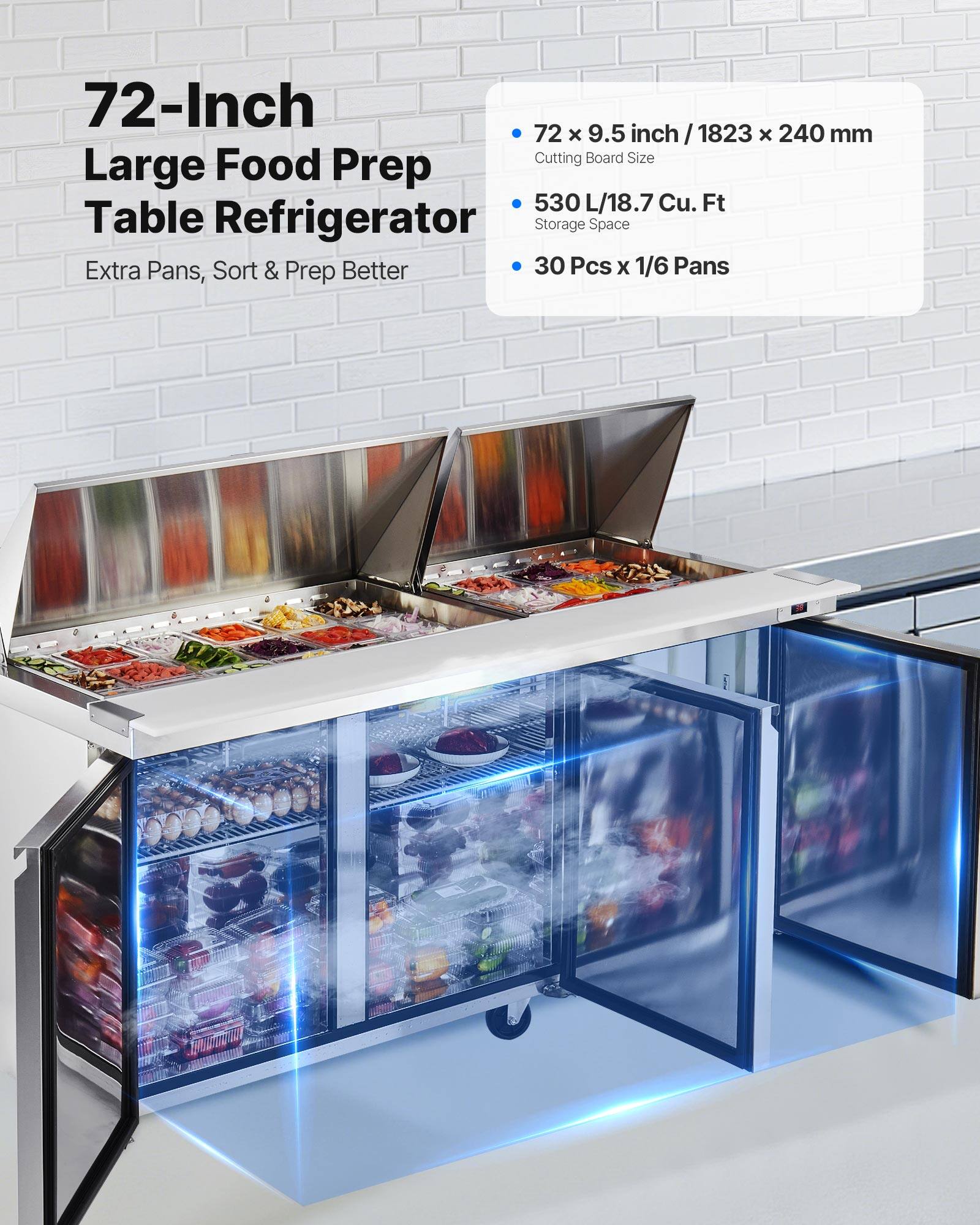 72-Inch Large Food Prep Table Refrigerator  
Extra Pans, Sort & Prep Better  

72 x 9.5 inch / 1823 x 240 mm Cutting Board Size  
530 L/18.7 Cu. Ft Storage Space  
30 Pcs x 1/6 Pans