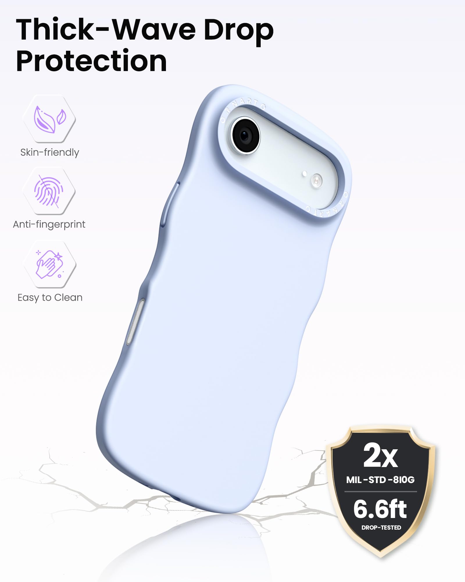 Thick-Wave Drop Protection

- Skin-friendly
- Anti-fingerprint
- Easy to Clean

2x MIL-STD-810G  
6.6ft DROP-TESTED