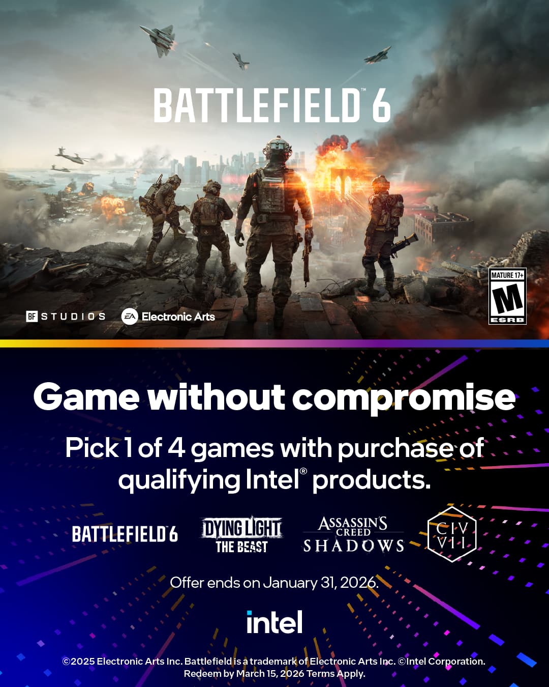 BATTLEFIELD 6  
BF STUDIOS  
EA Electronic Arts  
MATURE 17+ M ESRB  

Game without compromise  
Pick 1 of 4 games with purchase of qualifying Intel products.  
BATTLEFIELD 6  
DYING LIGHT THE BEAST  
ASSASSIN'S CREED SHADOWS  
CIV VI  

Offer ends on January 31, 2026.  
intel  

© 2025 Electronic Arts Inc. Battlefield is a trademark of Electronic Arts Inc. Intel Corporation.  
Redeem by March 15, 2026. Terms Apply.