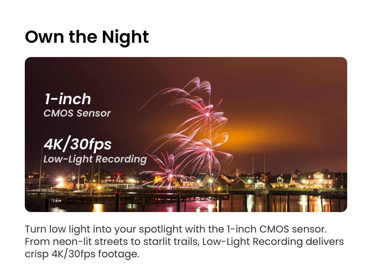 Own the Night

1-inch CMOS Sensor

4K/30fps Low-Light Recording

Turn low light into your spotlight with the 1-inch CMOS sensor. From neon-lit streets to starlit trails, Low-Light Recording delivers crisp 4K/30fps footage.